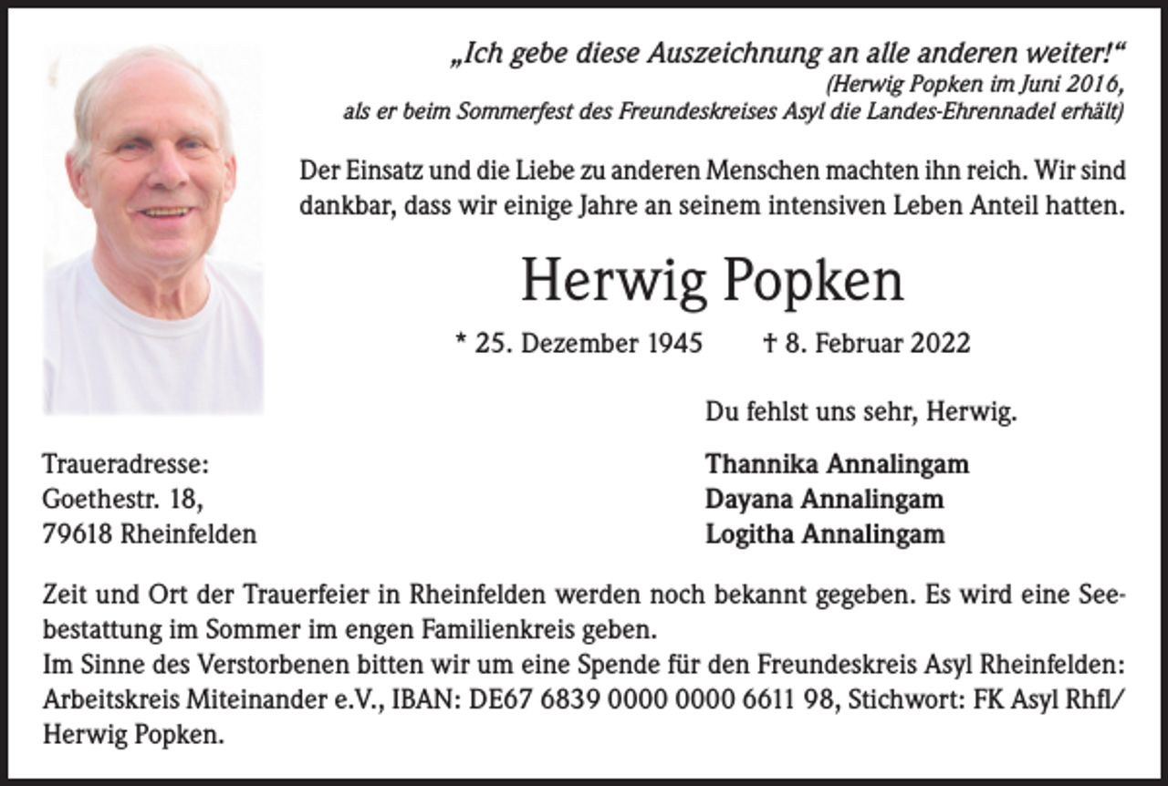 <p>„Ich gebe diese Auszeichnung an alle anderen weiter!“<br />(Herwig Popken im Juni 2016,<br />als er beim Sommerfest des Freundeskreises Asyl die Landes-Ehrennadel erhält)</p><p>Der Einsatz und die Liebe zu anderen Menschen machten ihn reich. Wir sind<br />dankbar, dass wir einige Jahre an seinem intensiven Leben Anteil hatten.</p><p>Herwig Popken<br />* 25. Dezember 1945 † 8. Februar 2022<br />Du fehlst uns sehr, Herwig.<br />Traueradresse:<br />Goethestr. 18,<br />79618 Rheinfelden</p><p>Thannika Annalingam<br />Dayana Annalingam<br />Logitha Annalingam</p><p>Zeit und Ort der Trauerfeier in Rheinfelden werden noch bekannt gegeben. Es wird eine See­<br />bestattung im Sommer im engen Familienkreis geben.<br />Im Sinne des Verstorbenen bitten wir um eine Spende für den Freundeskreis Asyl Rheinfelden:<br />Arbeitskreis Miteinander e.V., IBAN: DE67 6839 6611 98, Stichwort: FK Asyl Rhfl/<br />Herwig Popken.</p>