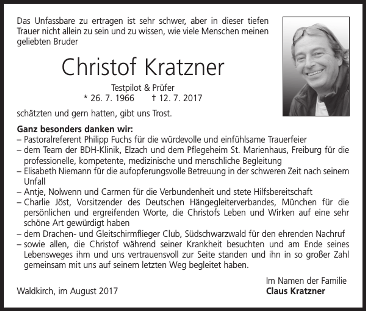 <p>Das Unfassbare zu ertragen ist sehr schwer, aber in dieser tiefen<br />Trauer nicht allein zu sein und zu wissen, wie viele Menschen ­meinen<br />geliebten Bruder</p><p>Christof Kratzner<br />Testpilot &amp; Prüfer<br />* 26. 7. 1966 † 12. 7. 2017<br />schätzten und gern hatten, gibt uns Trost.<br />Ganz besonders danken wir:<br />– P astoralreferent Philipp Fuchs für die würdevolle und einfühlsame Trauerfeier<br />– dem Team der BDH-Klinik, Elzach und dem Pflegeheim St. Marienhaus, Freiburg für die<br />professionelle, kompetente, medizinische und menschliche Begleitung<br />– Elisabeth Niemann für die aufopferungsvolle Betreuung in der schweren Zeit nach seinem<br />Unfall<br />–A<br />ntje, Nolwenn und Carmen für die Verbundenheit und stete Hilfsbereitschaft<br />–<br />Charlie Jöst, Vorsitzender des Deutschen Hängegleiterverbandes, München für die<br />­persönlichen und ergreifenden Worte, die Christofs Leben und Wirken auf eine sehr<br />schöne Art gewürdigt haben<br />–d<br />em Drachen- und Gleitschirmflieger Club, Südschwarzwald für den ehrenden Nachruf<br />–<br />sowie allen, die Christof während seiner Krankheit besuchten und am Ende seines<br />Lebensweges ihm und uns vertrauensvoll zur Seite standen und ihn in so großer Zahl<br />gemeinsam mit uns auf seinem letzten Weg begleitet haben.</p><p>Waldkirch, im August 2017</p><p>Im Namen der Familie<br />Claus Kratzner</p>