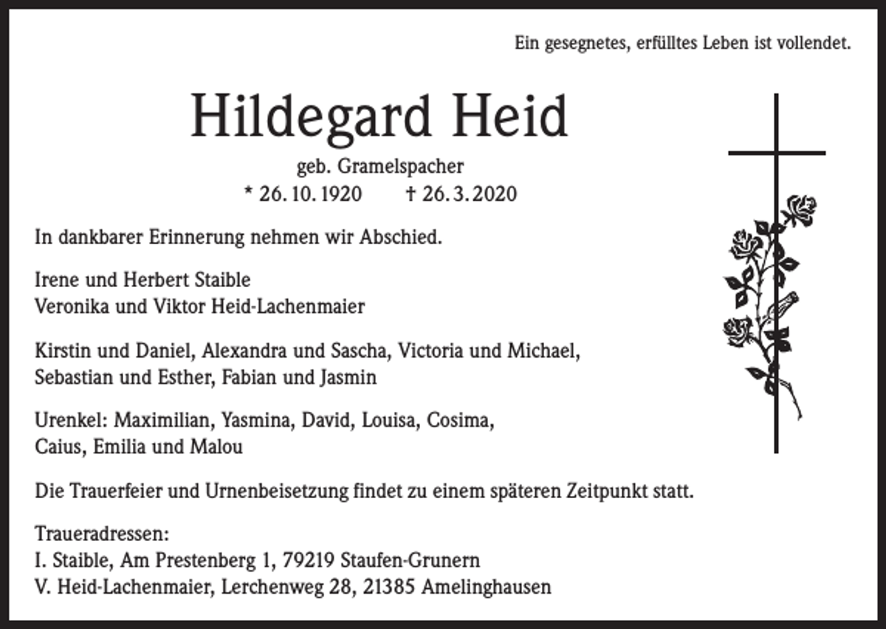 <p>Ein gesegnetes, erfülltes Leben ist vollendet.</p><p>Hildegard Heid<br />geb. Gramelspacher<br />* 26. 10. 1920 † 26. 3. 2020<br />In dankbarer Erinnerung nehmen wir Abschied.<br />Irene und Herbert Staible<br />Veronika und Viktor Heid-Lachenmaier<br />Kirstin und Daniel, Alexandra und Sascha, Victoria und Michael,<br />Sebastian und Esther, Fabian und Jasmin<br />Urenkel: Maximilian, Yasmina, David, Louisa, Cosima,<br />Caius, Emilia und Malou<br />Die Trauerfeier und Urnenbeisetzung findet zu einem späteren Zeitpunkt statt.<br />Traueradressen:<br />I. Staible, Am Prestenberg 1, 79219 Staufen-Grunern<br />V. Heid-Lachenmaier, Lerchenweg 28, 21385 Amelinghausen</p>
