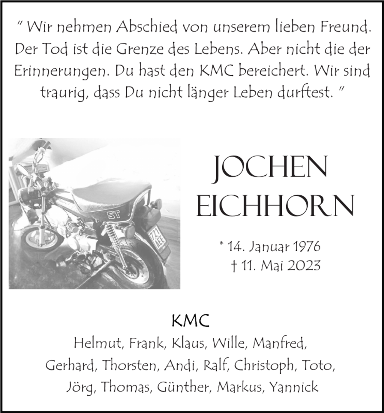 <p>" Wir nehmen Abschied von unserem lieben Freund.<br />Der Tod ist die Grenze des Lebens. Aber nicht die der<br />Erinnerungen. Du hast den KMC bereichert. Wir sind<br />traurig, dass Du nicht länger Leben durftest. "</p><p>Jochen<br />Eichhorn<br />* 14. Januar 1976<br />† 11. Mai 2023</p><p>Helmut, Frank, Klaus, Wille, Manfred,<br />Gerhard, Thorsten, Andi, Ralf, Christoph, Toto,<br />Jörg, Thomas, Günther, Markus, Yannick</p>