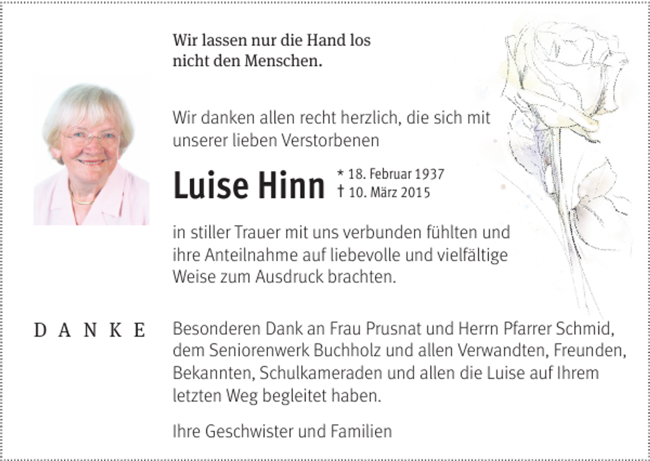 <p>Wir lassen nur die Hand los<br />nicht den Menschen.</p><p>Wir danken allen recht herzlich, die sich mit<br />unserer lieben Verstorbenen</p><p>Luise Hinn *†</p><p>18. Februar 1937<br />10. März 2015</p><p>in stiller Trauer mit uns verbunden fühlten und<br />ihre Anteilnahme auf liebevolle und vielfältige<br />Weise zum Ausdruck brachten.</p><p>D A N K E</p><p>Besonderen Dank an Frau Prusnat und Herrn Pfarrer Schmid,<br />dem Seniorenwerk Buchholz und allen Verwandten, Freunden,<br />Bekannten, Schulkameraden und allen die Luise auf Ihrem<br />letzten Weg begleitet haben.<br />Ihre Geschwister und Familien</p>