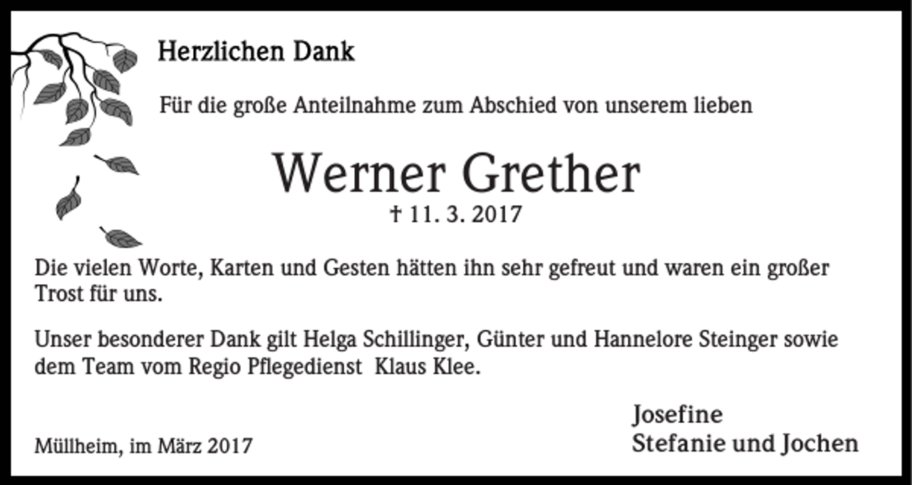 <p>Für die große Anteilnahme zum Abschied von unserem lieben</p><p>Werner Grether<br />† 11. 3. 2017<br />Die vielen Worte, Karten und Gesten hätten ihn sehr gefreut und waren ein großer<br />Trost für uns.<br />Unser besonderer Dank gilt Helga Schillinger, Günter und Hannelore Steinger sowie<br />dem Team vom Regio Pflegedienst Klaus Klee.</p><p>Müllheim, im März 2017</p><p>Josefine<br />Stefanie und Jochen</p>