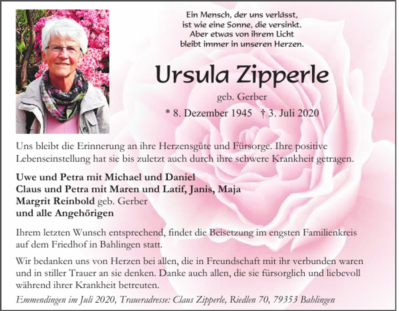 <p>Ein Mensch, der uns verlässt,<br />ist wie eine Sonne, die versinkt.<br />Aber etwas von ihrem Licht<br />bleibt immer in unseren Herzen.</p><p>Ursula Zipperle<br />geb. Gerber<br />* 8. Dezember 1945 † 3. Juli 2020<br />Uns bleibt die Erinnerung an ihre Herzensgüte und Fürsorge. Ihre positive<br />Lebenseinstellung hat sie bis zuletzt auch durch ihre schwere Krankheit getragen.<br />Uwe und Petra mit Michael und Daniel<br />Claus und Petra mit Maren und Latif, Janis, Maja<br />Margrit Reinbold geb. Gerber<br />und alle Angehörigen<br />Ihrem letzten Wunsch entsprechend, findet die Beisetzung im engsten Familienkreis<br />auf dem Friedhof in Bahlingen statt.<br />Wir bedanken uns von Herzen bei allen, die in Freundschaft mit ihr verbunden waren<br />und in stiller Trauer an sie denken. Danke auch allen, die sie fürsorglich und liebevoll<br />während ihrer Krankheit betreuten.<br />Emmendingen im Juli 2020, Traueradresse: Claus Zipperle, Riedlen 70, 79353 Bahlingen</p>