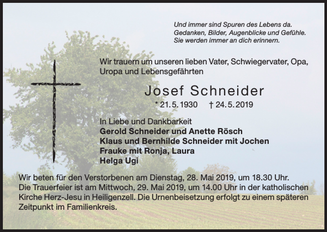 <p>Und immer sind Spuren des Lebens da.<br />Gedanken, Bilder, Augenblicke und Gefühle.<br />Sie werden immer an dich erinnern.</p><p>Wir trauern um unseren lieben Vater, Schwiegervater, Opa,<br />Uropa und Lebensgefährten</p><p>Josef Schneide r<br />* 21. 5. 1930</p><p>† 24. 5. 2019</p><p>In Liebe und Dankbarkeit<br />Gerold Schneider und Anette Rösch<br />Klaus und Bernhilde Schneider mit Jochen<br />Frauke mit Ronja, Laura<br />Helga Ugi<br />Wir beten für den Verstorbenen am Dienstag, 28. Mai 2019, um 18.30 Uhr.<br />Die Trauerfeier ist am Mittwoch, 29. Mai 2019, um 14.00 Uhr in der katholischen<br />Kirche Herz-Jesu in Heiligenzell. Die Urnenbeisetzung erfolgt zu einem späteren<br />Zeitpunkt im Familienkreis.</p>