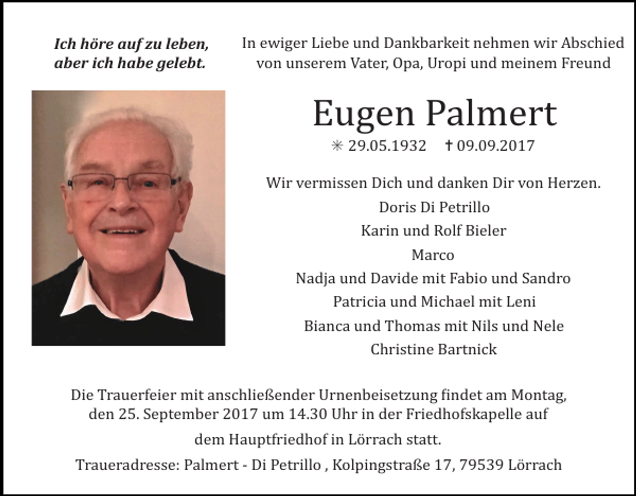 <p>Ich höre auf zu leben,<br />aber ich habe gelebt.</p><p>In ewiger Liebe und Dankbarkeit nehmen wir Abschied<br />von unserem Vater, Opa, Uropi und meinem Freund</p><p>Eugen Palmert<br />✳ 29.05.1932 ✝ 09.09.2017<br />Wir vermissen Dich und danken Dir von Her en.<br />Doris Di Petrillo<br />Karin und Rolf Bieler<br />Marco<br />Nadja und Davide mit Fabio und Sandro<br />Patricia und Michael mit Leni<br />Bianca und Thomas mit Nils und Nele<br />Christine Bartnick<br />Die Trauerfeier mit anschließender Urnenbeiset ung Windet am Montag,<br />den 25. September 2017 um 14.30 Uhr in der Friedhofskapelle auf<br />dem Hauptfriedhof in Lörrach statt.<br />Traueradresse: Palmert - Di Petrillo , Kolpingstraße 17, 79539 Lörrach</p>