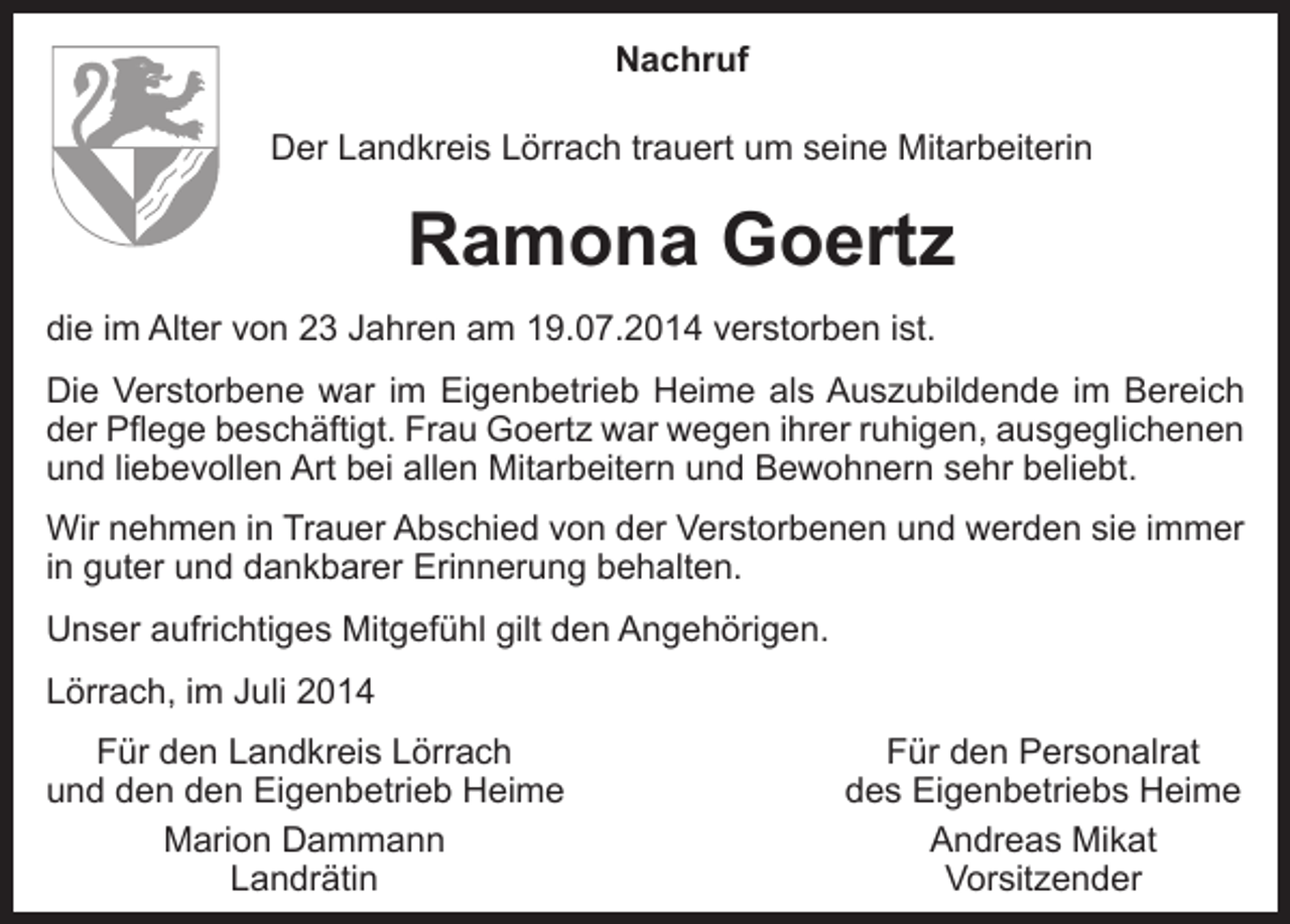 <p>Nachruf<br />Der Landkreis Lörrach trauert um seine Mitarbeiterin</p><p>Ramona Goertz<br />die im Alter von 23 Jahren am 19.07.2014 verstorben ist.<br />Die Verstorbene war im Eigenbetrieb Heime als Auszubildende im Bereich<br />der Pflege beschäftigt. Frau Goertz war wegen ihrer ruhigen, ausgeglichenen<br />und liebevollen Art bei allen Mitarbeitern und Bewohnern sehr beliebt.<br />Wir nehmen in Trauer Abschied von der Verstorbenen und werden sie immer<br />in guter und dankbarer Erinnerung behalten.<br />Unser aufrichtiges Mitgefühl gilt den Angehörigen.<br />Lörrach, im Juli 2014<br />Für den Landkreis Lörrach<br />und den den Eigenbetrieb Heime</p><p>Marion Dammann</p><p>Landrätin</p><p>Für den Personalrat<br />des Eigenbetriebs Heime<br />Andreas Mikat<br />Vorsitzender</p>