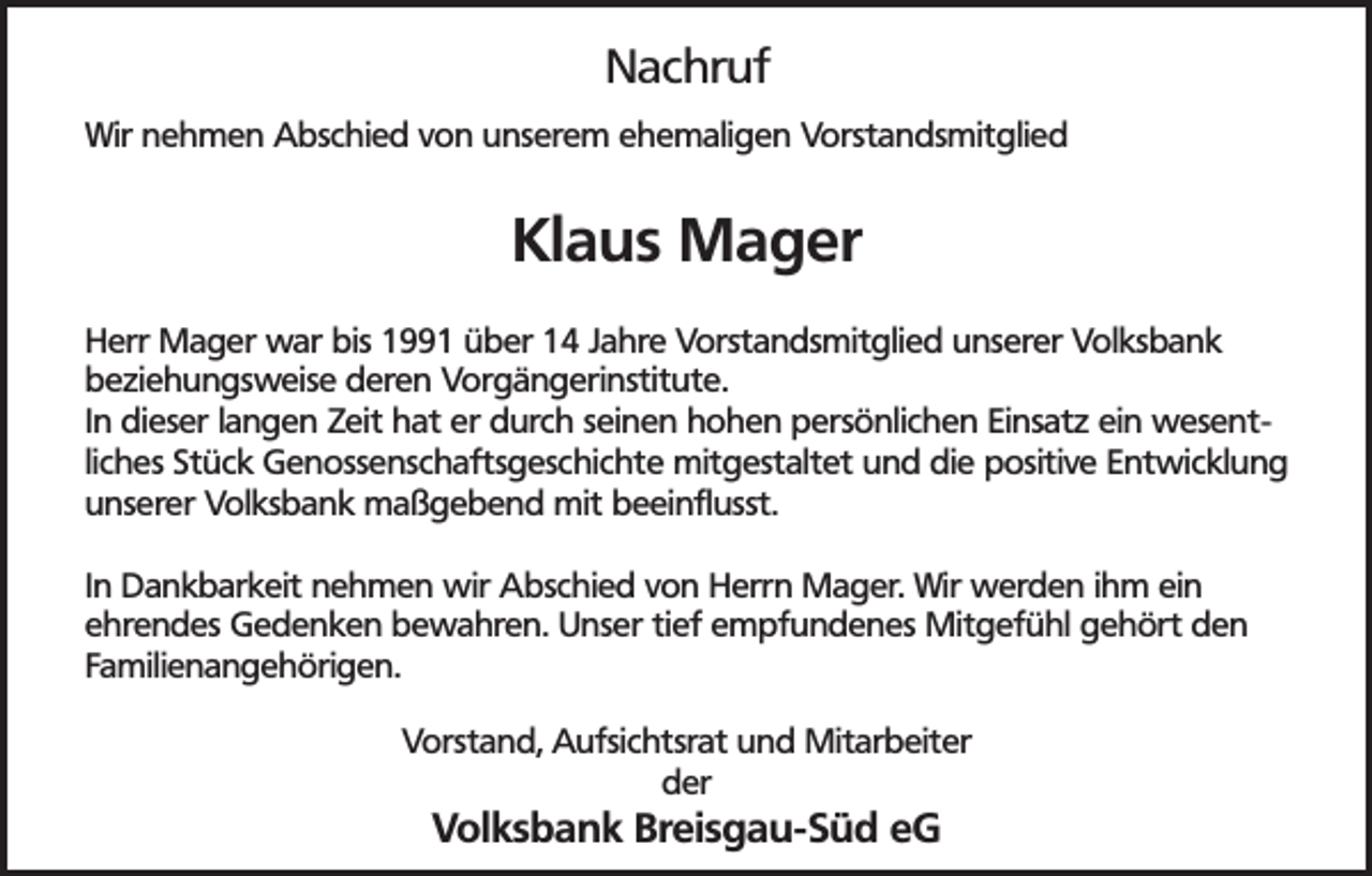 <p>Nachruf<br />Wir nehmen Abschied von unserem ehemaligen Vorstandsmitglied</p><p>Klaus Mager<br />Herr Mager war bis 1991 über 14 Jahre Vorstandsmitglied unserer Volksbank<br />beziehungsweise deren Vorgängerinstitute.<br />In dieser langen Zeit hat er durch seinen hohen persönlichen Einsatz ein wesentliches Stück Genossenschaftsgeschichte mitgestaltet und die positive Entwicklung<br />unserer Volksbank maßgebend mit beeinflusst.<br />In Dankbarkeit nehmen wir Abschied von Herrn Mager. Wir werden ihm ein<br />ehrendes Gedenken bewahren. Unser tief empfundenes Mitgefühl gehört den<br />Familienangehörigen.<br />Vorstand, Aufsichtsrat und Mitarbeiter<br />der</p><p>Volksbank Breisgau-Süd eG</p>