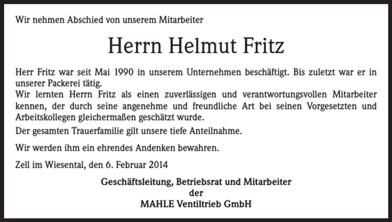 <p>Wir nehmen Abschied von unserem Mitarbeiter</p><p>Herrn Helmut Fritz<br />Herr Fritz war seit Mai 1990 in unserem Unternehmen beschäftigt. Bis zuletzt war er in<br />unserer Packerei tätig.<br />Wir lernten Herrn Fritz als einen zuverlässigen und verantwortungsvollen Mitarbeiter<br />kennen, der durch seine angenehme und freundliche Art bei seinen Vorgesetzten und<br />Arbeitskollegen gleichermaßen geschätzt wurde.<br />Der gesamten Trauerfamilie gilt unsere tiefe Anteilnahme.<br />Wir werden ihm ein ehrendes Andenken bewahren.<br />Zell im Wiesental, den 6. Februar 2014<br />Geschäftsleitung, Betriebsrat und Mitarbeiter<br />der<br />MAHLE Ventiltrieb GmbH</p>