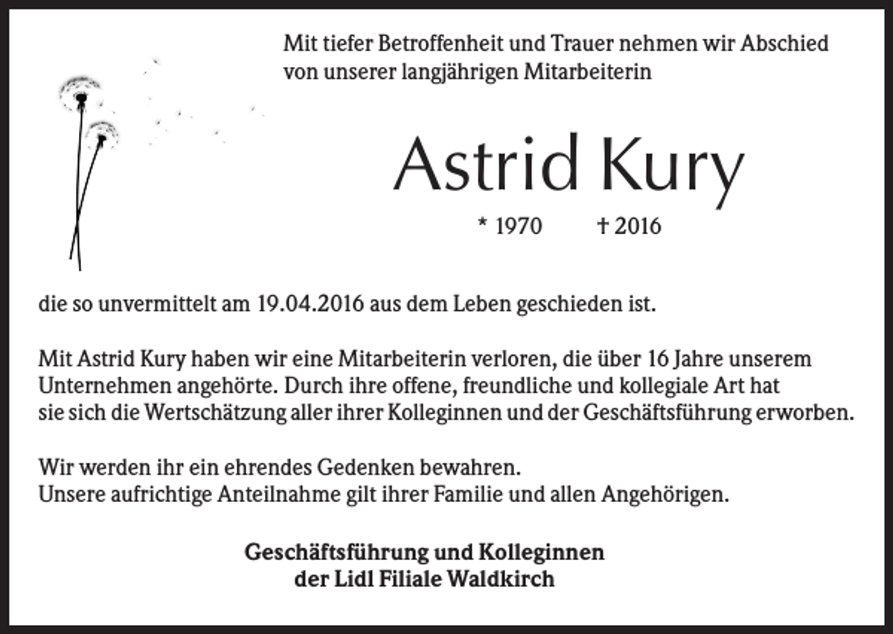 <p>Mit tiefer Betroffenheit und Trauer nehmen wir Abschied<br />von unserer langjährigen Mitarbeiterin</p><p>Astrid Kury<br />* 1970</p><p>† 2016</p><p>die so unvermittelt am 19.04.2016 aus dem Leben geschieden ist.<br />Mit Astrid Kury haben wir eine Mitarbeiterin verloren, die über 16 Jahre unserem<br />Unternehmen angehörte. Durch ihre offene, freundliche und kollegiale Art hat<br />sie sich die Wertschätzung aller ihrer Kolleginnen und der Geschäftsführung erworben.<br />Wir werden ihr ein ehrendes Gedenken bewahren.<br />Unsere aufrichtige Anteilnahme gilt ihrer Familie und allen Angehörigen.<br />Geschäftsführung und Kolleginnen<br />der Lidl Filiale Waldkirch</p>
