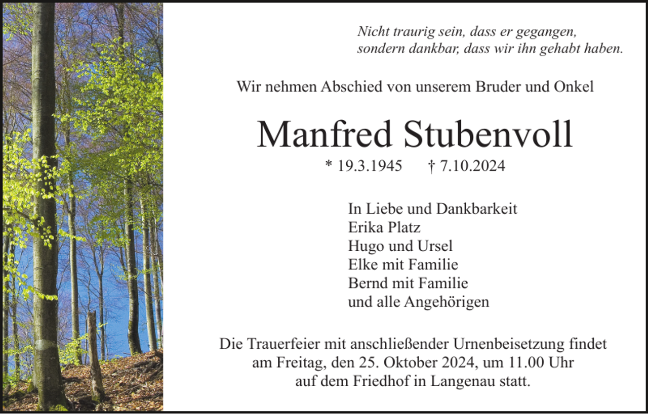 <p>Nicht traurig sein, dass er gegangen,<br />sondern dankbar, dass wir ihn gehabt haben.</p><p>Wir nehmen Abschied von unserem Bruder und Onkel</p><p>Manfred Stubenvoll<br />* 19.3.1945</p><p>† 7.10.2024</p><p>In Liebe und Dankbarkeit<br />Erika Platz<br />Hugo und Ursel<br />Elke mit Familie<br />Bernd mit Familie<br />und alle Angehörigen<br />Die Trauerfeier mit anschließender Urnenbeisetzung findet<br />am Freitag, den 25. Oktober 2024, um 11.00 Uhr<br />auf dem Friedhof in Langenau statt.</p>