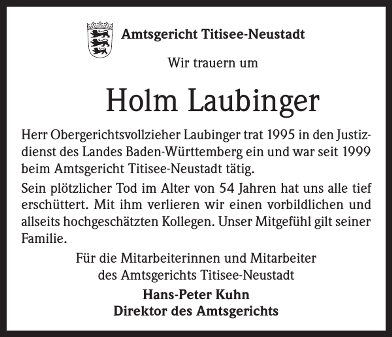 <p>Amtsgericht Titisee-Neustadt<br />Wir trauern um</p><p>Holm Laubinger<br />Herr Obergerichtsvollzieher Laubinger trat 1995 in den Justizdienst des Landes Baden-Württemberg ein und war seit 1999<br />beim Amtsgericht Titisee-Neustadt tätig.<br />Sein plötzlicher Tod im Alter von 54 Jahren hat uns alle tief<br />erschüttert. Mit ihm verlieren wir einen vorbildlichen und<br />allseits hochgeschätzten Kollegen. Unser Mitgefühl gilt seiner<br />Familie.<br />Für die Mitarbeiterinnen und Mitarbeiter<br />des Amtsgerichts Titisee-Neustadt<br />Hans-Peter Kuhn<br />Direktor des Amtsgerichts</p>