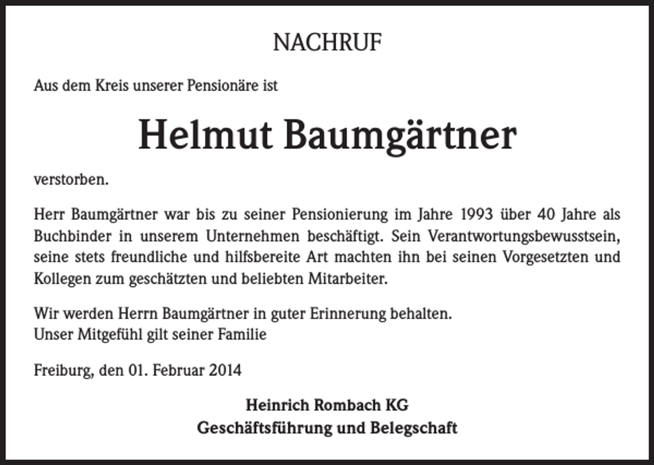 <p>NACHRUF<br />Aus dem Kreis unserer Pensionäre ist</p><p>Helmut Baumgärtner<br />verstorben.<br />Herr Baumgärtner war bis zu seiner Pensionierung im Jahre 1993 über 40 Jahre als<br />Buchbinder in unserem Unternehmen beschäftigt. Sein Verantwortungsbewusstsein,<br />seine stets freundliche und hilfsbereite Art machten ihn bei seinen Vorgesetzten und<br />Kollegen zum geschätzten und beliebten Mitarbeiter.<br />Wir werden Herrn Baumgärtner in guter Erinnerung behalten.<br />Unser Mitgefühl gilt seiner Familie<br />Freiburg, den 01. Februar 2014<br />Heinrich Rombach KG<br />Geschäftsführung und Belegschaft</p>