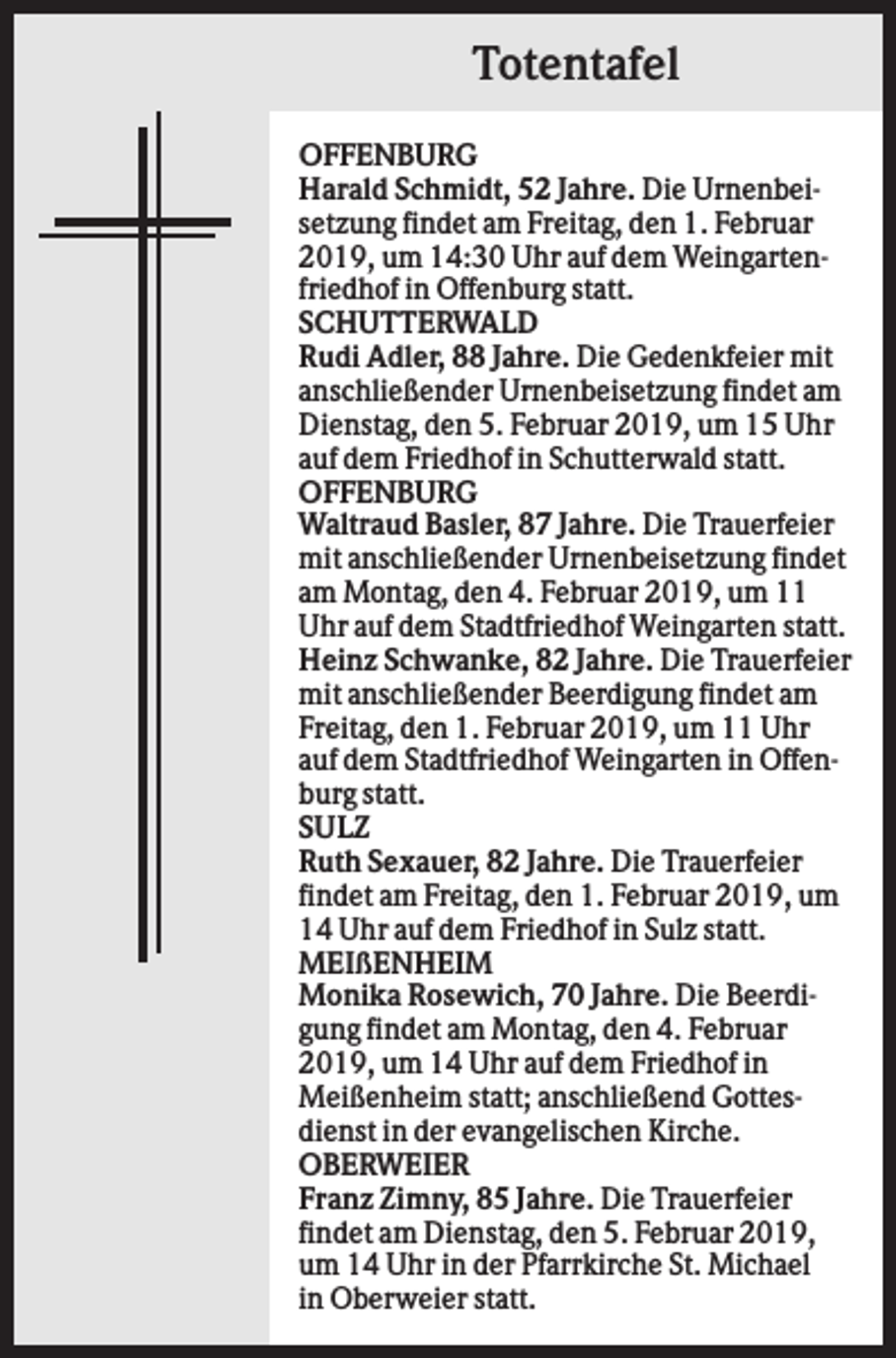 <p>Totentafel<br />OFFENBURG<br />Harald Schmidt, 52 Jahre. Die Urnenbeisetzung findet am Freitag, den 1. Februar<br />2019, um 14:30 Uhr auf dem Weingartenfriedhof in Offenburg statt.<br />SCHUTTERWALD<br />Rudi Adler, 88 Jahre. Die Gedenkfeier mit<br />anschließender Urnenbeisetzung findet am<br />Dienstag, den 5. Februar 2019, um 15 Uhr<br />auf dem Friedhof in Schutterwald statt.<br />OFFENBURG<br />Waltraud Basler, 87 Jahre. Die Trauerfeier<br />mit anschließender Urnenbeisetzung findet<br />am Montag, den 4. Februar 2019, um 11<br />Uhr auf dem Stadtfriedhof Weingarten statt.<br />Heinz Schwanke, 82 Jahre. Die Trauerfeier<br />mit anschließender Beerdigung findet am<br />Freitag, den 1. Februar 2019, um 11 Uhr<br />auf dem Stadtfriedhof Weingarten in Offenburg statt.<br />SULZ<br />Ruth Sexauer, 82 Jahre. Die Trauerfeier<br />findet am Freitag, den 1. Februar 2019, um<br />14 Uhr auf dem Friedhof in Sulz statt.<br />MEIßENHEIM<br />Monika Rosewich, 70 Jahre. Die Beerdigung findet am Montag, den 4. Februar<br />2019, um 14 Uhr auf dem Friedhof in<br />Meißenheim statt; anschließend Gottesdienst in der evangelischen Kirche.<br />OBERWEIER<br />Franz Zimny, 85 Jahre. Die Trauerfeier<br />findet am Dienstag, den 5. Februar 2019,<br />um 14 Uhr in der Pfarrkirche St. Michael<br />in Oberweier statt.</p>