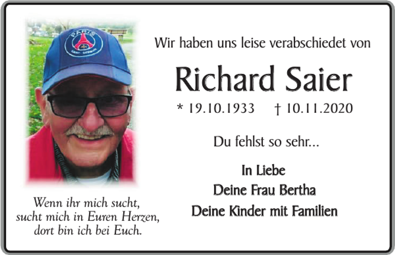 <p>Wir haben uns leise verabschiedet von</p><p>Richard Saier<br />* 19.10.1933</p><p>† 10.11.2020</p><p>Du fehlst so sehr...<br />Wenn ihr mich sucht,<br />sucht mich in Euren Herzen,<br />dort bin ich bei Euch.</p><p>In Liebe<br />Deine Frau Bertha<br />Deine Kinder mit Familien</p>
