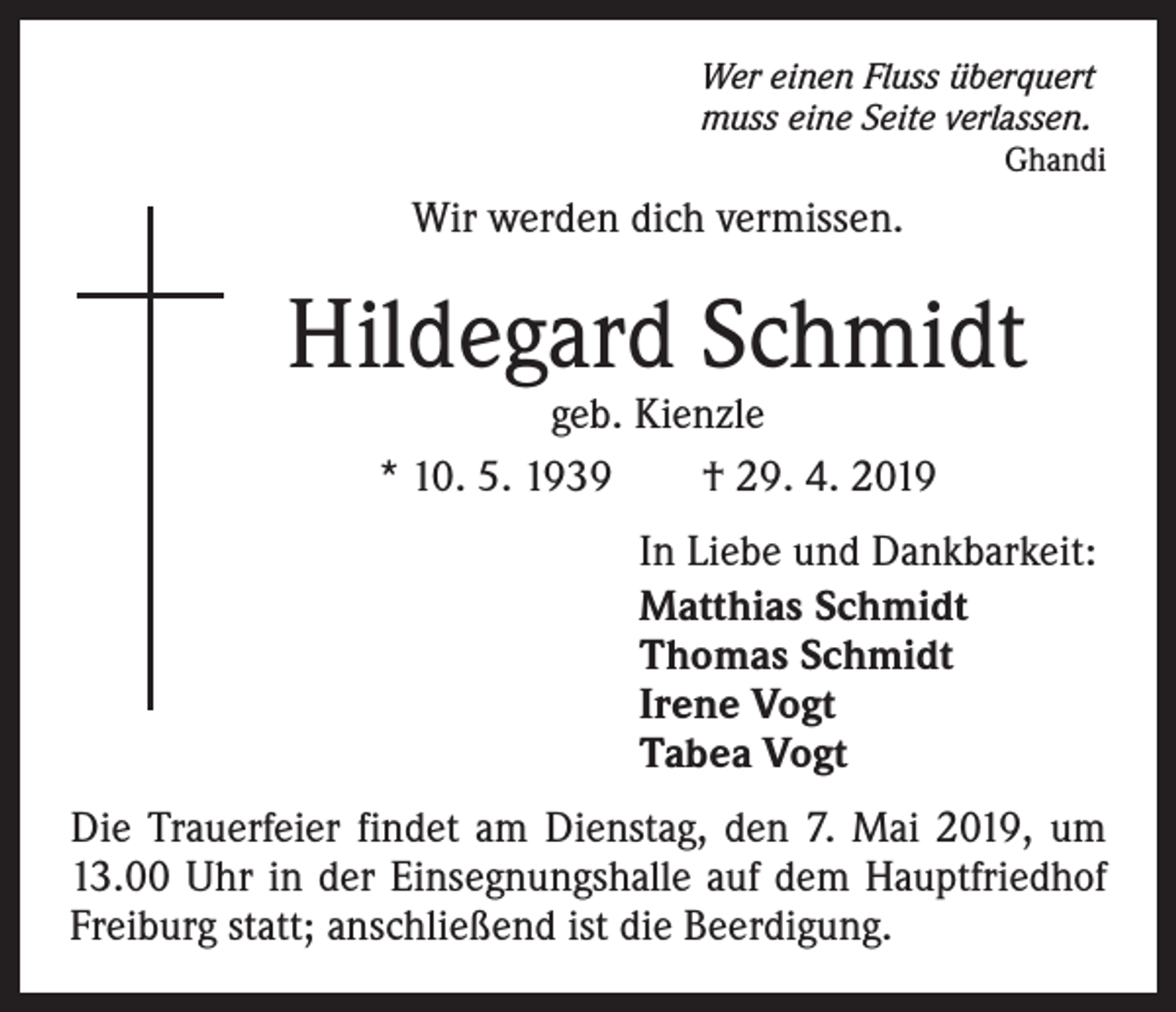 <p>Wer einen Fluss überquert<br />muss eine Seite verlassen.</p><p>Ghandi</p><p>Wir werden dich vermissen.</p><p>Hildegard Schmidt<br />geb. Kienzle<br />* 10. 5. 1939 † 29. 4. 2019</p><p>In Liebe und Dankbarkeit:<br />Matthias Schmidt<br />Thomas Schmidt<br />Irene Vogt<br />Tabea Vogt<br />Die Trauerfeier findet am Dienstag, den 7. Mai 2019, um<br />13.00 Uhr in der Einsegnungshalle auf dem Hauptfriedhof<br />Freiburg statt; anschließend ist die Beerdigung.</p>
