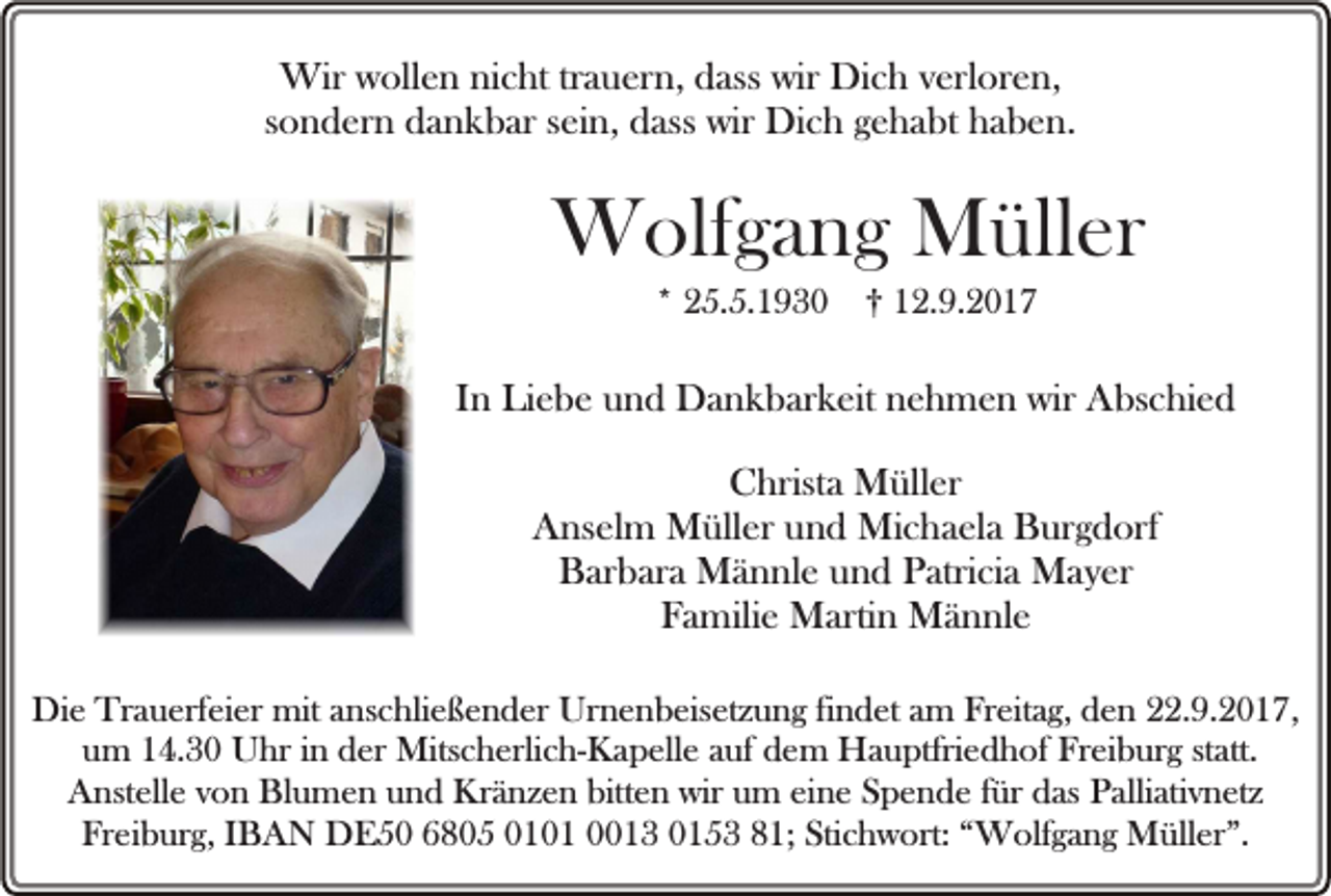 <p>Wir wollen nicht trauern, dass wir Dich verloren,<br />sondern dankbar sein, dass wir Dich gehabt haben.</p><p>Wolfgang Müller<br />* 25.5.1930</p><p>† 12.9.2017</p><p>In Liebe und Dankbarkeit nehmen wir Abschied<br />Christa Müller<br />Anselm Müller und Michaela Burgdorf<br />Barbara Männle und Patricia Mayer<br />Familie Martin Männle<br />Die Trauerfeier mit anschließender Urnenbeisetzung findet am Freitag, den 22.9.2017,<br />um 14.30 Uhr in der Mitscherlich-Kapelle auf dem Hauptfriedhof Freiburg statt.<br />Anstelle von Blumen und Kränzen bitten wir um eine Spende für das Palliativnetz<br />Freiburg, IBAN DE50 6805 0101 0013 0153 81; Stichwort: “Wolfgang Müller”.</p>
