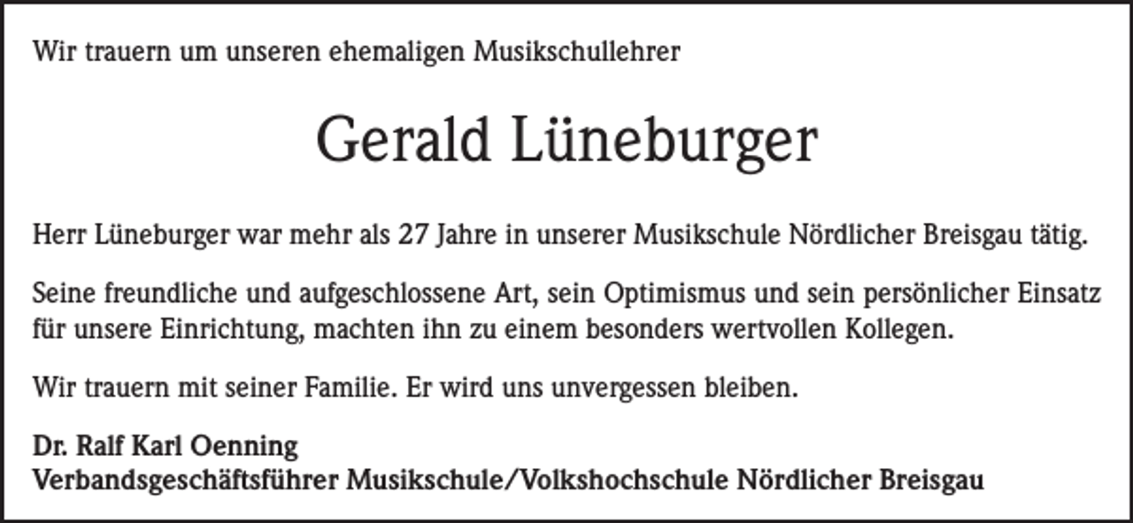 <p>Wir trauern um unseren ehemaligen Musikschullehrer</p><p>Gerald Lüneburger<br />Herr Lüneburger war mehr als 27 Jahre in unserer Musikschule Nördlicher Breisgau tätig.<br />Seine freundliche und aufgeschlossene Art, sein Optimismus und sein persönlicher Einsatz<br />für unsere Einrichtung, machten ihn zu einem besonders wertvollen Kollegen.<br />Wir trauern mit seiner Familie. Er wird uns unvergessen bleiben.<br />Dr. Ralf Karl Oenning<br />Verbandsgeschäftsführer Musikschule/Volkshochschule Nördlicher Breisgau</p>