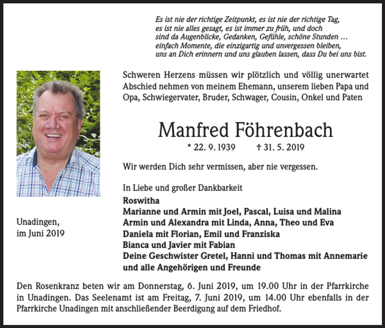 <p>Es ist nie der richtige Zeitpunkt, es ist nie der richtige Tag,<br />es ist nie alles gesagt, es ist immer zu früh, und doch<br />sind da Augenblicke, Gedanken, Gefühle, schöne Stunden …<br />einfach Momente, die einzigartig und unvergessen bleiben,<br />uns an Dich erinnern und uns glauben lassen, dass Du bei uns bist.</p><p>Schweren Herzens müssen wir plötzlich und völlig unerwartet<br />Abschied nehmen von meinem Ehemann, unserem lieben Papa und<br />Opa, Schwiegervater, Bruder, Schwager, Cousin, Onkel und Paten</p><p>Manfred Föhrenbach<br />* 22. 9. 1939</p><p>† 31. 5. 2019</p><p>Wir werden Dich sehr vermissen, aber nie vergessen.</p><p>Unadingen,<br />im Juni 2019</p><p>In Liebe und großer Dankbarkeit<br />Roswitha<br />Marianne und Armin mit Joel, Pascal, Luisa und Malina<br />Armin und Alexandra mit Linda, Anna, Theo und Eva<br />Daniela mit Florian, Emil und Franziska<br />Bianca und Javier mit Fabian<br />Deine Geschwister Gretel, Hanni und Thomas mit Annemarie<br />und alle Angehörigen und Freunde</p><p>Den Rosenkranz beten wir am Donnerstag, 6. Juni 2019, um 19.00 Uhr in der Pfarrkirche<br />in Unadingen. Das Seelenamt ist am Freitag, 7. Juni 2019, um 14.00 Uhr ebenfalls in der<br />Pfarrkirche Unadingen mit anschließender Beerdigung auf dem Friedhof.</p>