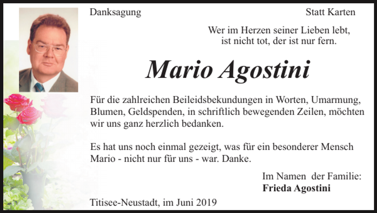 <p>Danksagung</p><p>Statt Karten<br />Wer im Herzen seiner Lieben lebt,<br />ist nicht tot, der ist nur fern.</p><p>Mario Agostini<br />Für die zahlreichen Beileidsbekundungen in Worten, Umarmung,<br />Blumen, Geldspenden, in schriftlich bewegenden Zeilen, möchten<br />wir uns ganz herzlich bedanken.<br />Es hat uns noch einmal gezeigt, was für ein besonderer Mensch<br />Mario - nicht nur für uns - war. Danke.<br />Im Namen der Familie:<br />Frieda Agostini<br />Titisee-Neustadt, im Juni 2019</p>