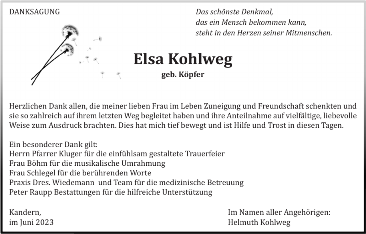 <p>DANKSAGUNG</p><p>Das schönste Denkmal,<br />das ein Mensch bekommen kann,<br />steht in den Herzen seiner Mitmenschen.</p><p>Elsa Kohlweg<br />geb. Köpfer</p><p>Herzlichen Dank allen, die meiner lieben Frau im Leben Zuneigung und Freundschaft schenkten und<br />sie so zahlreich auf ihrem letzten Weg begleitet haben und ihre Anteilnahme auf vielfä ltige, liebevolle<br />Weise zum Ausdruck brachten. Dies hat mich tief bewegt und ist Hilfe und Trost in diesen Tagen.<br />Ein besonderer Dank gilt:<br />Herrn Pfarrer Kluger fü r die einfü hlsam gestaltete Trauerfeier<br />Frau Böhm fü r die musikalische Umrahmung<br />Frau Schlegel fü r die berü hrenden Worte<br />Praxis Dres. Wiedemann und Team fü r die medizinische Betreuung<br />Peter Raupp Bestattungen fü r die hilfreiche Unterstü tzung<br />Kandern,<br />im Juni 2023</p><p>Im Namen aller Angehörigen:<br />Helmuth Ko<br />hlweg</p>