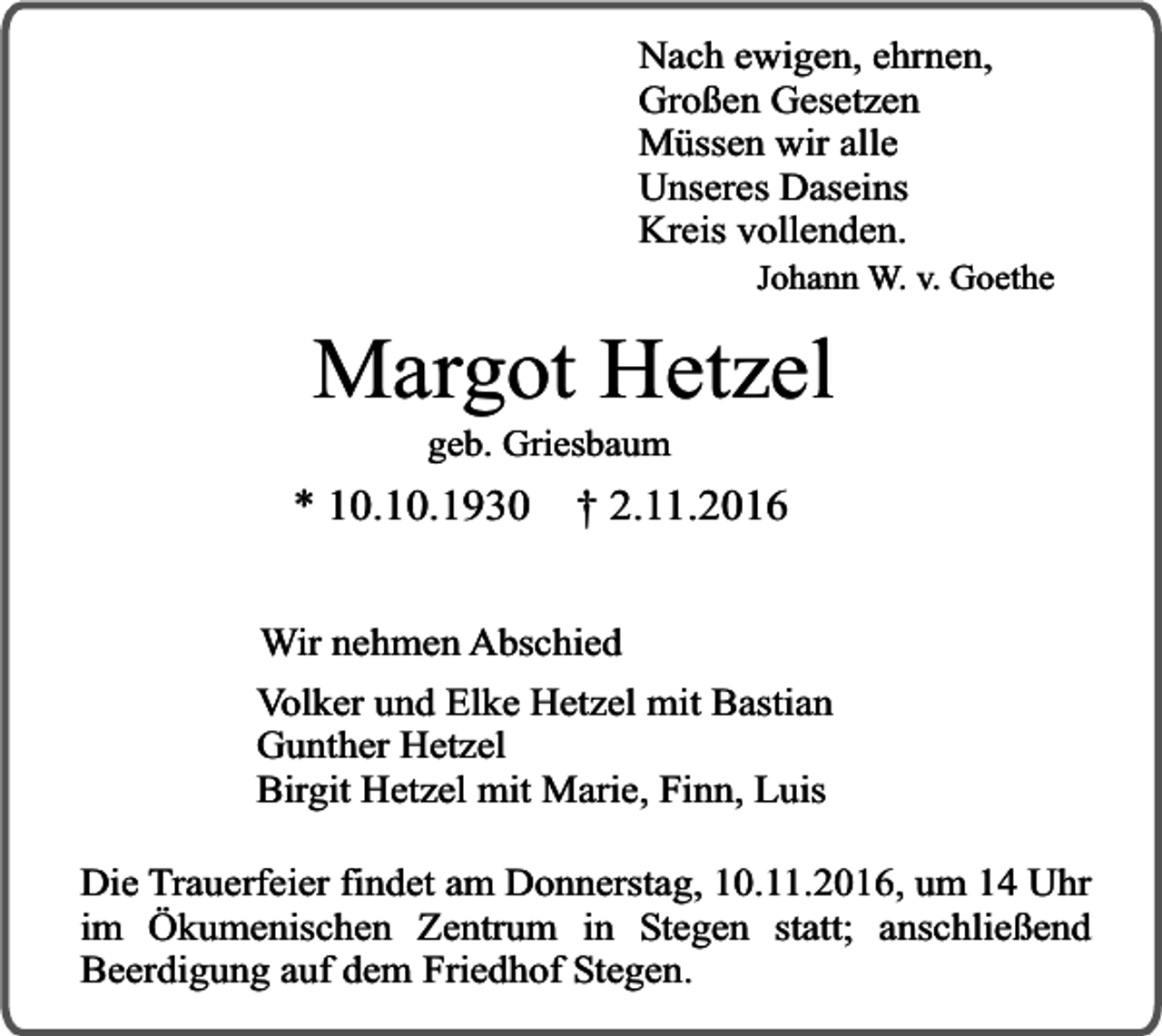 <p>Nach ewigen, ehrnen,<br />Großen Gesetzen<br />Müssen wir alle<br />Unseres Daseins<br />Kreis vollenden.</p><p>Johann W. v. Goethe</p><p>Margot Hetzel<br />geb. Griesbaum</p><p>* 10.10.1930</p><p>† 2.11.2016</p><p>Wir nehmen Abschied<br />Volker und Elke Hetzel mit Bastian<br />Gunther Hetzel<br />Birgit Hetzel mit Marie, Finn, Luis<br />Die Trauerfeier findet am Donnerstag, 10.11.2016, um 14 Uhr<br />im Ökumenischen Zentrum in Stegen statt; anschließend<br />Beerdigung auf dem Friedhof Stegen.</p>