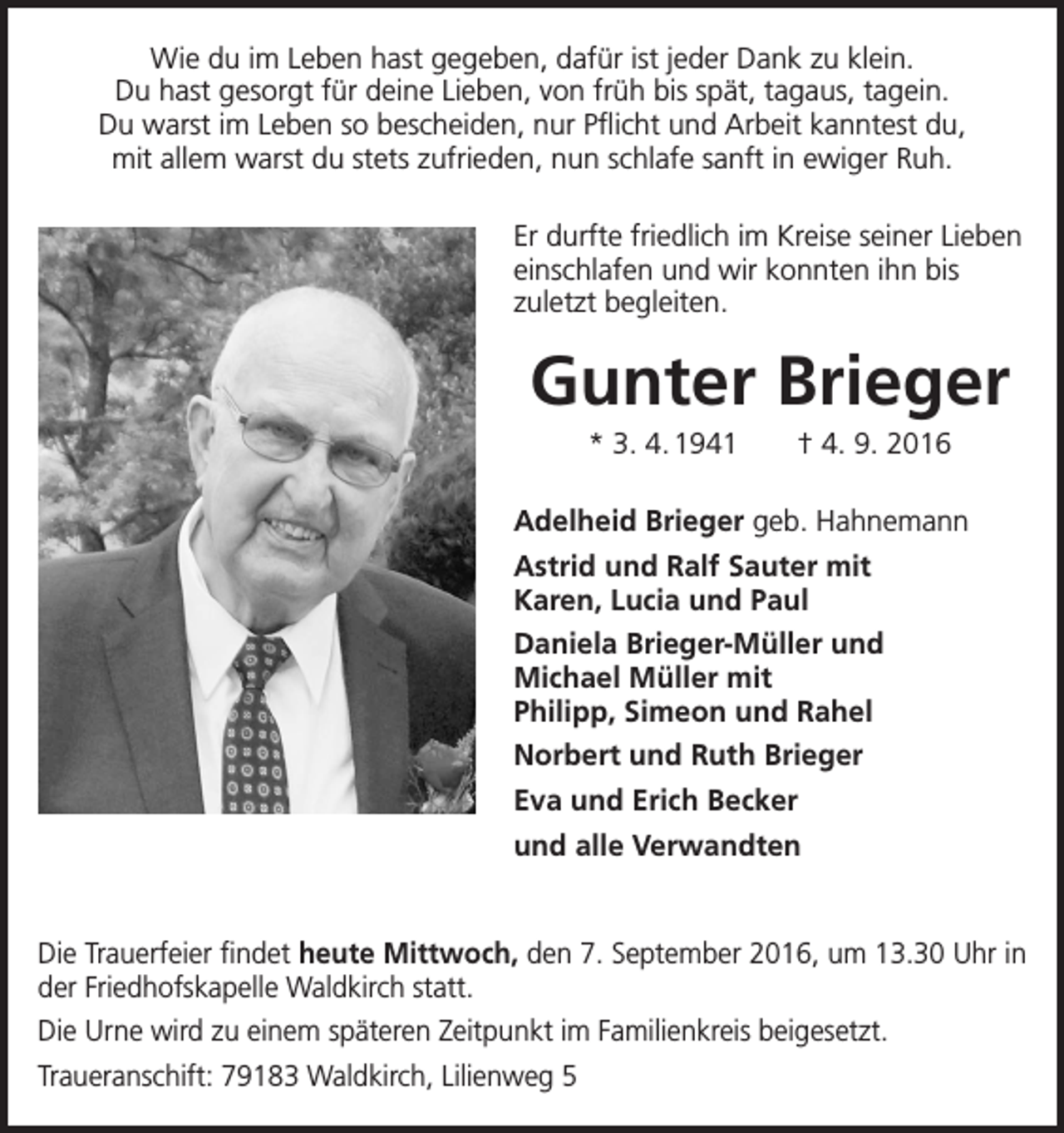 <p>Wie du im Leben hast gegeben, dafür ist jeder Dank zu klein.<br />Du hast gesorgt für deine Lieben, von früh bis spät, tagaus, tagein.<br />Du warst im Leben so bescheiden, nur Pflicht und Arbeit kanntest du,<br />mit allem warst du stets zufrieden, nun schlafe sanft in ewiger Ruh.<br />Er durfte friedlich im Kreise seiner L­ ieben<br />einschlafen und wir konnten ihn bis<br />zuletzt begleiten.</p><p>Gunter Brieger<br />* 3. 4. 1941 † 4. 9. 2016<br />Adelheid Brieger geb. Hahnemann<br />Astrid und Ralf Sauter mit<br />Karen, Lucia und Paul<br />Daniela Brieger-Müller und<br />Michael Müller mit<br />Philipp, Simeon und Rahel<br />Norbert und Ruth Brieger<br />Eva und Erich Becker<br />und alle Verwandten</p><p>Die Trauerfeier findet heute Mittwoch, den 7. September 2016, um 13.30 Uhr in<br />der Friedhofskapelle Waldkirch statt.<br />Die Urne wird zu einem späteren Zeitpunkt im Familienkreis beigesetzt.<br />Traueranschift: 79183 Waldkirch, Lilienweg 5</p>