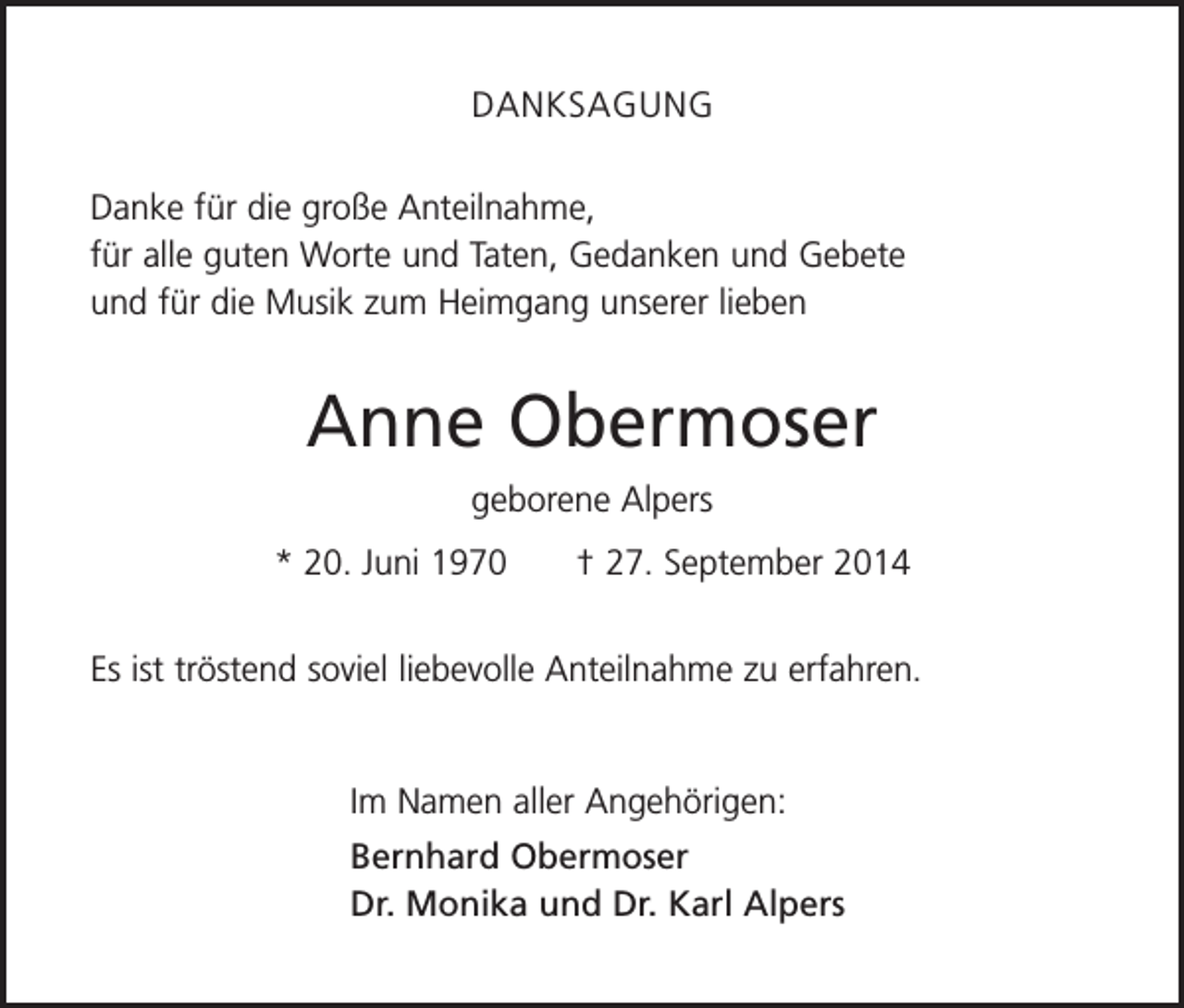 <p>DANKSAGUNG<br />Danke für die große Anteilnahme,<br />für alle guten Worte und Taten, Gedanken und Gebete<br />und für die Musik zum Heimgang unserer lieben</p><p>Anne Obermoser<br />geborene Alpers<br />* 20. Juni 1970 † 27. September 2014<br />Es ist tröstend soviel liebevolle Anteilnahme zu erfahren.</p><p>Im Namen aller Angehörigen:<br />Bernhard Obermoser<br />Dr. Monika und Dr. Karl Alpers</p>