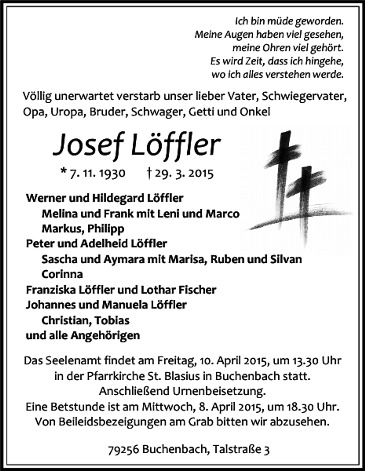 <p>Ich bin müde geworden.<br />Meine Augen haben viel gesehen,<br />meine Ohren viel gehört.<br />Es wird Zeit, dass ich hingehe,<br />wo ich alles verstehen werde.</p><p>Völlig unerwartet verstarb unser lieber Vater, Schwiegervater,<br />Opa, Uropa, Bruder, Schwager, Getti und Onkel</p><p>Josef Löffler<br />* 7. 11. 1930</p><p>† 29. 3. 2015</p><p>Werner und Hildegard Löffler<br />Melina und Frank mit Leni und Marco<br />Markus, Philipp<br />Peter und Adelheid Löffler<br />Sascha und Aymara mit Marisa, Ruben und Silvan<br />Corinna<br />Franziska Löffler und Lothar Fischer<br />Johannes und Manuela Löffler<br />Christian, Tobias<br />und alle Angehörigen<br />Das Seelenamt findet am Freitag, 10. April 2015, um 13.30 Uhr<br />in der Pfarrkirche St. Blasius in Buchenbach statt.<br />Anschließend Urnenbeisetzung.<br />Eine Betstunde ist am Mittwoch, 8. April 2015, um 18.30 Uhr.<br />Von Beileidsbezeigungen am Grab bitten wir abzusehen.<br />79256 Buchenbach, Talstraße 3</p>