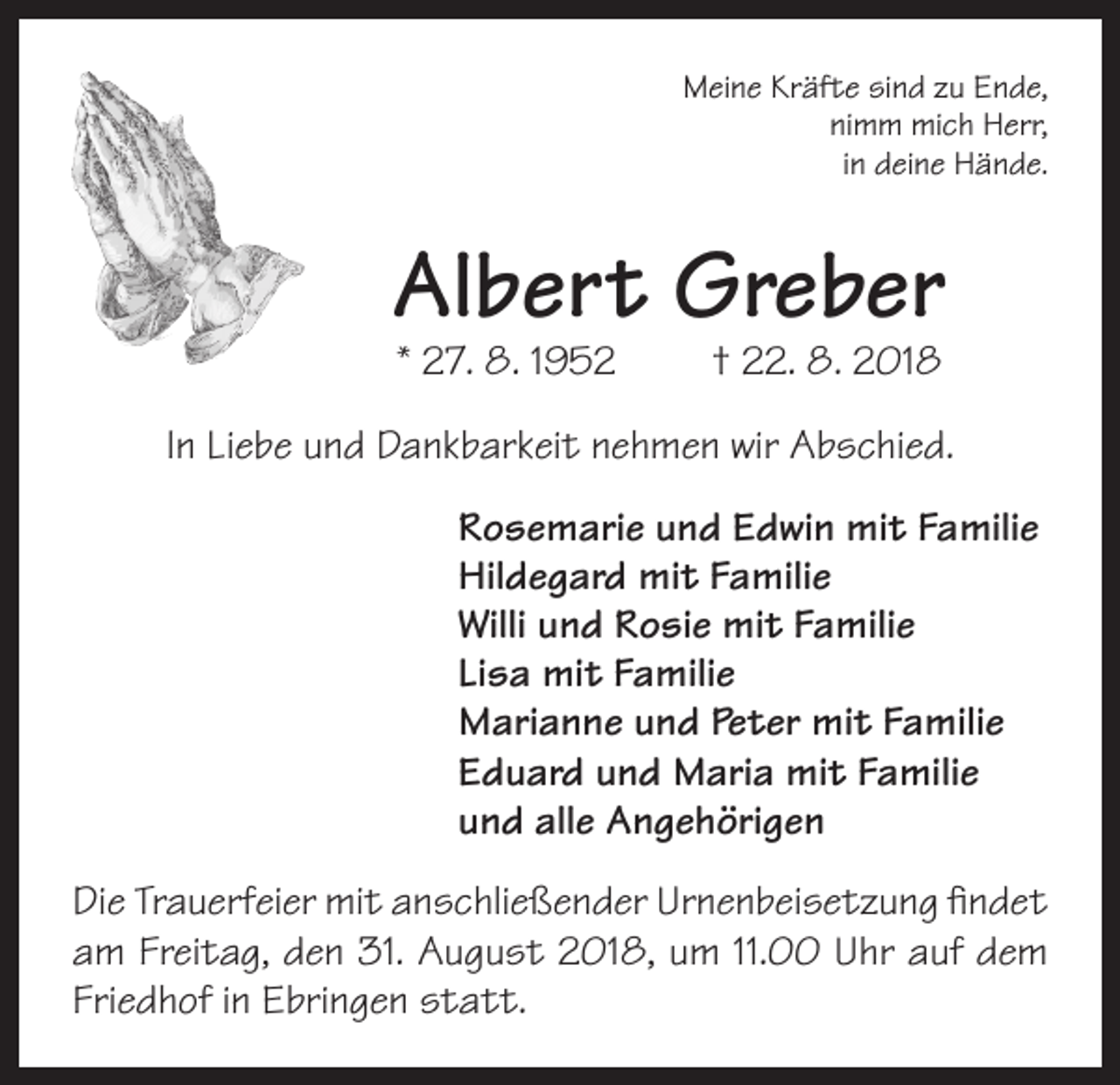 <p>Meine Kräfte sind zu Ende,<br />nimm mich Herr,<br />in deine Hände.</p><p>Albert Greber<br />* 27. 8. 1952</p><p>† 22. 8. 2018</p><p>In Liebe und Dankbarkeit nehmen wir Abschied.<br />Rosemarie und Edwin mit Familie<br />Hildegard mit Familie<br />Willi und Rosie mit Familie<br />Lisa mit Familie<br />Marianne und Peter mit Familie<br />Eduard und Maria mit Familie<br />und alle Angehörigen<br />Die Trauerfeier mit anschließender Urnenbeisetzung findet<br />am Freitag, den 31. August 2018, um 11.00 Uhr auf dem<br />Friedhof in Ebringen statt.</p>