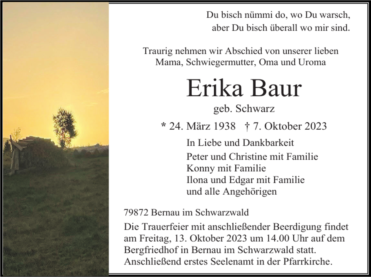 <p>Du bisch nümmi do, wo Du warsch,<br />aber Du bisch überall wo mir sind.<br />Traurig nehmen wir Abschied von unserer lieben<br />Mama, Schwiegermutter, Oma und Uroma</p><p>Erika Baur<br />geb. Schwarz<br />* 24. März 1938 † 7. Oktober 2023<br />In Liebe und Dankbarkeit<br />Peter und Christine mit Familie<br />Konny mit Familie<br />Ilona und Edgar mit Familie<br />und alle Angehörigen<br />79872 Bernau im Schwarzwald</p><p>Die Trauerfeier mit anschließender Beerdigung findet<br />am Freitag, 13. Oktober 2023 um 14.00 Uhr auf dem<br />Bergfriedhof in Bernau im Schwarzwald statt.<br />Anschließend erstes Seelenamt in der Pfarrkirche.</p>
