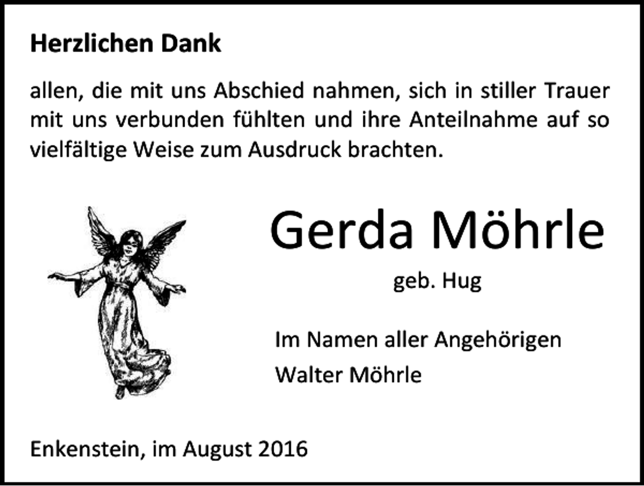 <p>Herzlichen Dank<br />allen, die mit uns Abschied nahmen, sich in stiller Trauer<br />mit uns verbunden fühlten und ihre Anteilnahme auf so<br />vielfältige Weise zum Ausdruck brachten.</p><p>Gerda Möhrle<br />geb. Hug<br />Im Namen aller Angehörigen<br />Walter Möhrle<br />Enkenstein, im August 2016</p>