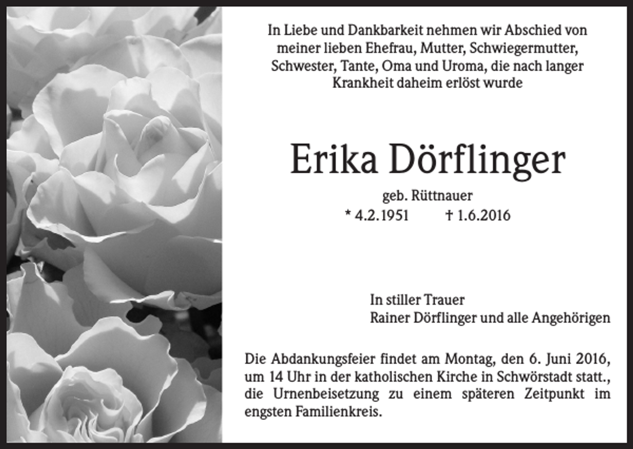 <p>In Liebe und Dankbarkeit nehmen wir Abschied von<br />meiner lieben Ehefrau, Mutter, Schwiegermutter,<br />Schwester, Tante, Oma und Uroma, die nach langer<br />Krankheit daheim erlöst wurde</p><p>Erika Dörflinger<br />geb. Rüttnauer<br />* 4.2.1951<br />† 1.6.2016</p><p>In stiller Trauer<br />Rainer Dörflinger und alle Angehörigen<br />Die Abdankungsfeier findet am Montag, den 6. Juni 2016,<br />um 14 Uhr in der katholischen Kirche in Schwörstadt statt.,<br />die Urnenbeisetzung zu einem späteren Zeitpunkt im<br />engsten Familienkreis.</p>