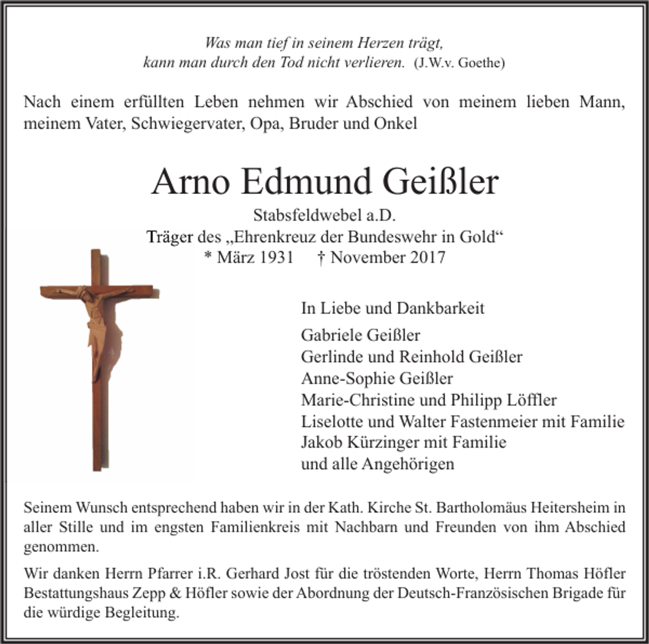 <p>WWas<br />as mman<br />a n titief<br />ef i nins ei<br />seinem<br />n e m HHerzen<br />erz e n trträgt,<br />ä gt,<br />kkann<br />a n n man<br />m a n durch<br />d ur c h den<br />d e n Tod<br />T o d nicht<br />ni c ht vverlieren.<br />erli er e n. (J.<br />(J.W.v.<br />W. v. Goethe)<br />G o et h e)</p><p>N a c h eieinem<br />Nach<br />n e m erf<br />erfüllten<br />üllt e n LLeben<br />e b e n nnehmen<br />e h m e n wir<br />wir AAbschied<br />bs c hi e d vvon<br />o n meinem<br />m ei n e m lilieben<br />e b e n Mann,<br />M a n n,<br />Vater,<br />mmeinem<br />ei n e m Vat<br />er, SSchwiegervater,<br />c h wi e g er v at er, OOpa,<br />p a, BrBruder<br />u d er uund<br />n d OOnkel<br />n k el</p><p>Arno<br />Ar<br />n o EEdmund<br />d m u n d GGeißler<br />ei ßl er</p><p>St a bsf el d w e b el a.a.D.<br />Stabsfeldwebel<br />D.<br />Träger<br />Tr<br />ä g er ddes<br />es „„Ehrenkreuz<br />E hr e n kr e u z dder<br />er Bundeswehr<br />B u n d es w e hr i in<br />n Gold“<br />G ol d “<br />* März<br />M är z 11931<br />9 3 1 †† November<br />N o v e m b er 22<br />*<br />I n Liebe<br />Li e b e und<br />u n d Dankbarkeit<br />D a n k b ar k eit<br />In<br />Gabriele<br />G a bri el e GGeißler<br />ei ßl er<br />G erli n d e uund<br />n d RReinhold<br />ei n h ol d GGeißler<br />ei ßl er<br />Gerlinde<br />A n n e- S o p hi e GGeißler<br />ei ßl er<br />Anne-Sophie<br />Marie-Christine<br />M ari e- C hristi n e u und<br />n d P Philipp<br />hili p p LLöffler<br />öffl er<br />Liselotte<br />Lis el ott e uund<br />n d Walter<br />Walt er FFastenmeier<br />ast e n m ei er mit<br />mit FFamilie<br />a mili e<br />Jakob<br />J a k o b Kürzinger<br />K ür zi n g er mit<br />mit Familie<br />F a mili e<br />u n d all<br />e Angehörigen<br />A n g e h öri g e n<br />und<br />alle<br />S ei n e m Wunsch<br />Seinem<br />W u ns c h eentsprechend<br />nts pr e c h e n d hhaben<br />a b e n wir<br />wir iin<br />n dder<br />er Kath.<br />K at h. Kirche<br />Kir c h e St.<br />St. Bartholomäus<br />B art h ol o m ä us Heitersheim<br />H eit ers h ei m i in<br />n<br />aller<br />all<br />er Stille<br />Still e und<br />u n d iimm eengsten<br />n gst e n Familienkreis<br />F a mili e n kr eis mit<br />mit Nachbarn<br />N a c h b ar n und<br />u n d Freunden<br />Fr e u n d e n von<br />v o n iihm<br />h m Abschied<br />A bs c hi e d<br />ggenommen.<br />e n o m m e n.<br />Wir<br />n k e n HHerrn<br />err n PfPfarrer<br />arr er i. i.R.<br />R. GGerhard<br />er h ar d J ost<br />e tr tröstenden<br />öst e n d e n WWorte,<br />ort e, HHerrn<br />err n T Thomas<br />h o m as HHöfler<br />öfl er<br />Wird adanken<br />Jostf ürfürdidie<br />Brigade<br />BBestattungshaus<br />est att u n gs h a us ZZepp<br />epp &amp;<br />&amp; Höfler<br />H öfl er ssowie<br />o wi e dder<br />er Abordnung<br />A b or d n u n g dder<br />er Deutsch-Französischen<br />D e uts c h- Fr a n z ösis c h e n Bri<br />g a d e f für<br />ür<br />die<br />di<br />e würdige<br />w ür di g e Begleitung.<br />B e gl eit u n g.</p>