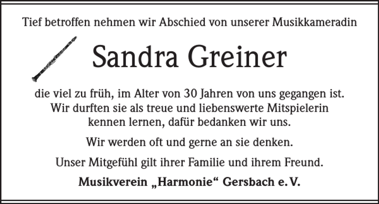 <p>Tief betroffen nehmen wir Abschied von unserer Musikkameradin</p><p>Sandra Greiner<br />die viel zu früh, im Alter von 30 Jahren von uns gegangen ist.<br />Wir durften sie als treue und liebenswerte Mitspielerin<br />kennen lernen, dafür bedanken wir uns.<br />Wir werden oft und gerne an sie denken.<br />Unser Mitgefühl gilt ihrer Familie und ihrem Freund.<br />Musikverein „Harmonie“ Gersbach e. V.</p>
