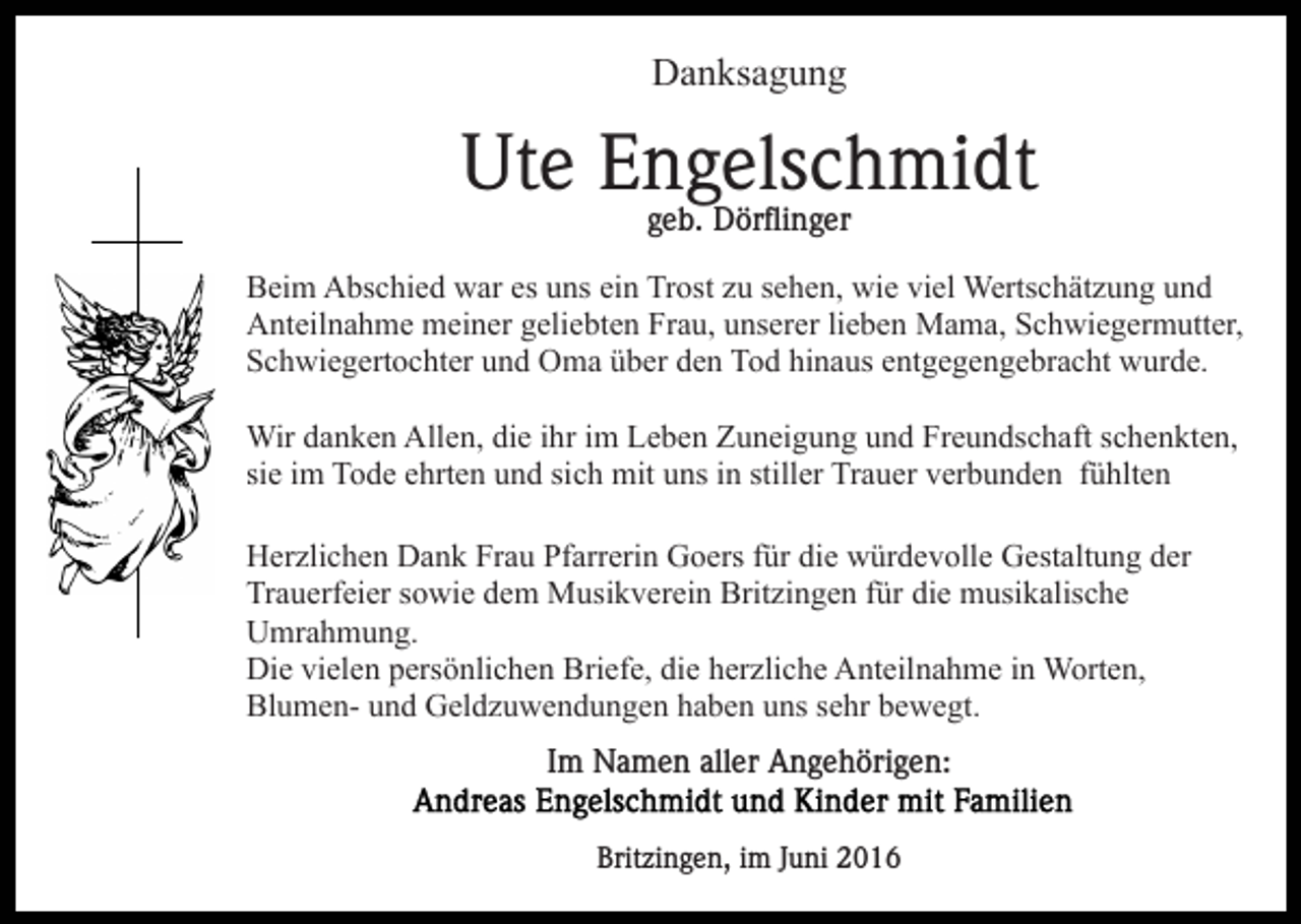 <p>Danksagung</p><p>Ute Engelschmidt<br />geb. Dörflinger<br />Beim Abschied war es uns ein Trost zu sehen, wie viel Wertschätzung und<br />Anteilnahme meiner geliebten Frau, unserer lieben Mama, Schwiegermutter,<br />Schwiegertochter und Oma über den Tod hinaus entgegengebracht wurde.<br />Wir danken Allen, die ihr im Leben Zuneigung und Freundschaft schenkten,<br />sie im Tode ehrten und sich mit uns in stiller Trauer verbunden fühlten<br />Herzlichen Dank Frau Pfarrerin Goers für die würdevolle Gestaltung der<br />Trauerfeier sowie dem Musikverein Britzingen für die musikalische<br />Umrahmung.<br />Die vielen persönlichen Briefe, die herzliche Anteilnahme in Worten,<br />Blumen- und Geldzuwendungen haben uns sehr bewegt.<br />Im Namen aller Angehörigen:<br />Britzingen, im Juni 2016</p>