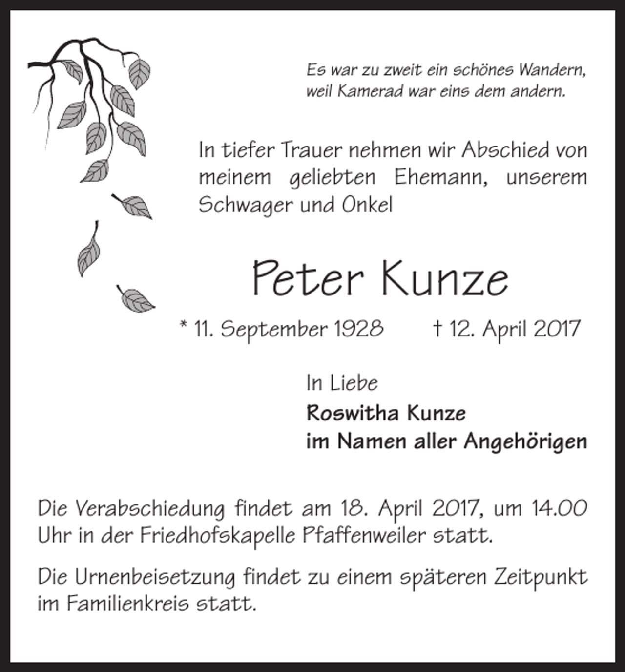 <p>Es war zu zweit ein schönes Wandern,<br />weil Kamerad war eins dem andern.</p><p>In tiefer Trauer nehmen wir Abschied von<br />meinem geliebten Ehemann, unserem<br />Schwager und Onkel</p><p>Peter Kunze<br />* 11. September 1928 † 12. April 2017<br />In Liebe<br />Roswitha Kunze<br />im Namen aller Angehörigen<br />Die Verabschiedung findet am 18. April 2017, um 14.00<br />Uhr in der Friedhofskapelle Pfaffenweiler statt.<br />Die Urnenbeisetzung findet zu einem späteren Zeitpunkt<br />im Familienkreis statt.</p>