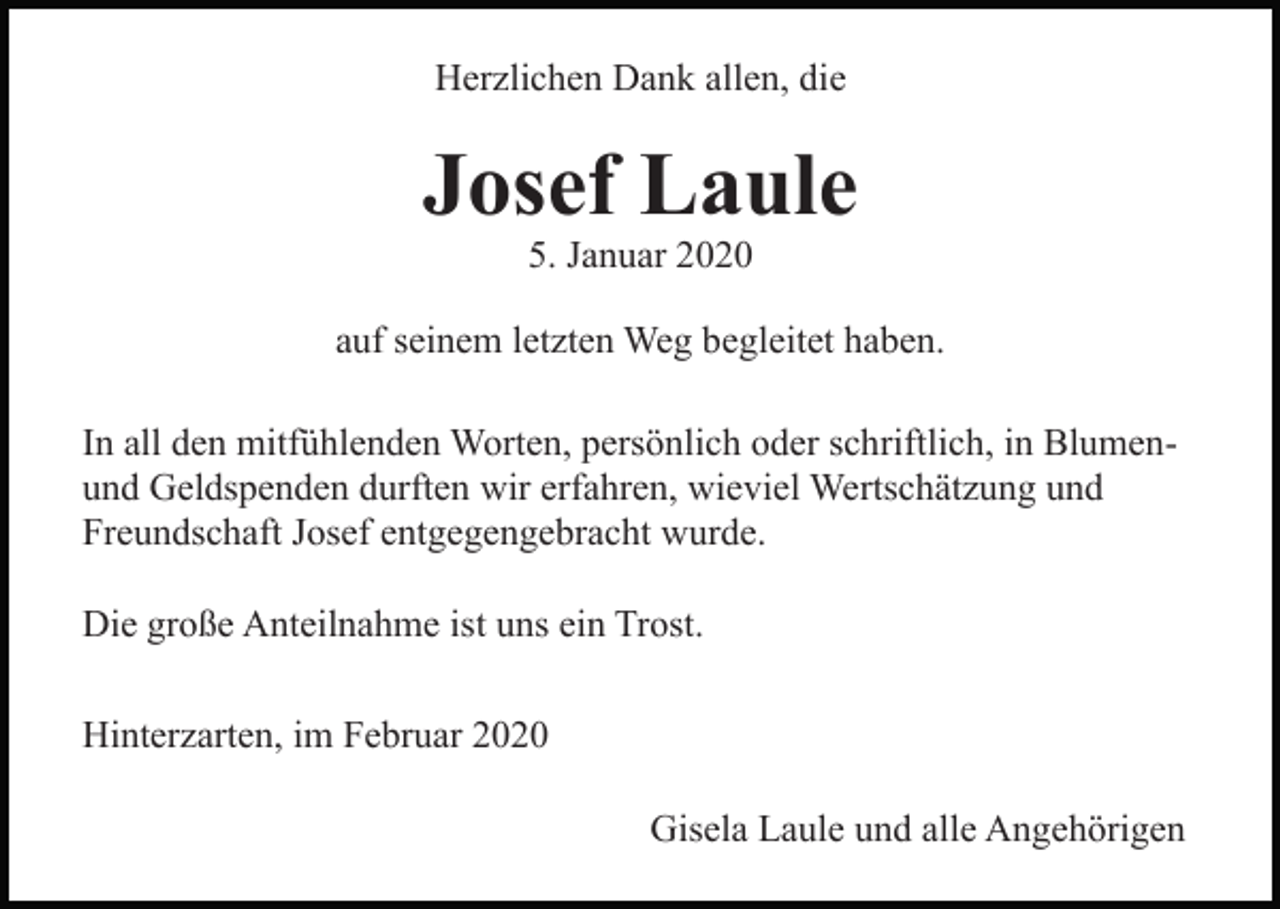 <p>Herzlichen Dank allen, die</p><p>Josef Laule<br />5. Januar 2020</p><p>auf seinem letzten Weg begleitet haben.<br />In all den mitfühlenden Worten, persönlich oder schriftlich, in Blumenund Geldspenden durften wir erfahren, wieviel Wertschätzung und<br />Freundschaft Josef entgegengebracht wurde.<br />Die große Anteilnahme ist uns ein Trost.<br />Hinterzarten, im Februar 2020<br />Gisela Laule und alle Angehörigen</p>