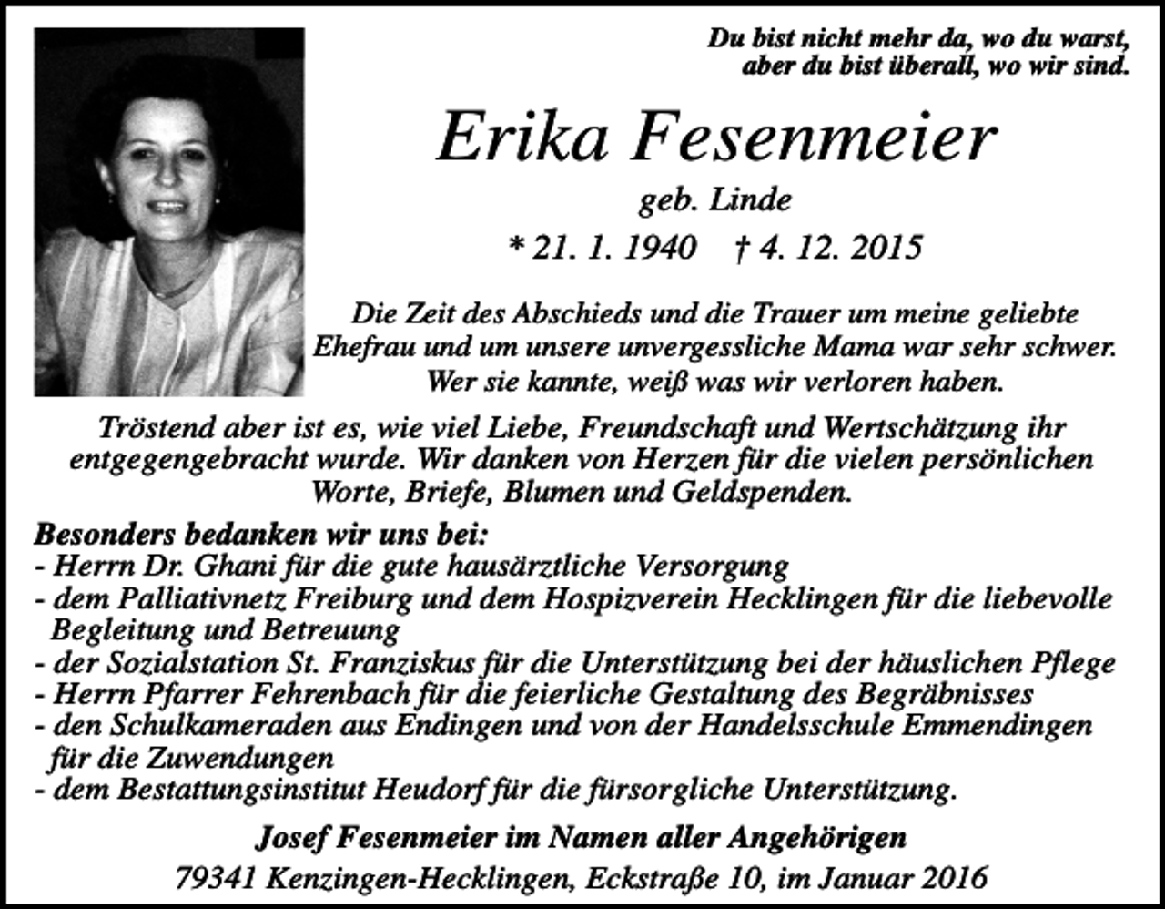 <p>Du bist nicht mehr da, wo du warst,<br />aber du bist überall, wo wir sind.</p><p>Erika Fesenmeier<br />geb. Linde<br />* 21. 1. 1940 † 4. 12. 2015<br />Die Zeit des Abschieds und die Trauer um meine geliebte<br />Ehefrau und um unsere unvergessliche Mama war sehr schwer.<br />Wer sie kannte, weiß was wir verloren haben.</p><p>Tröstend aber ist es, wie viel Liebe, Freundschaft und Wertschätzung ihr<br />entgegengebracht wurde. Wir danken von Herzen für die vielen persönlichen<br />Worte, Briefe, Blumen und Geldspenden.<br />Besonders bedanken wir uns bei:<br />- Herrn Dr. Ghani für die gute hausärztliche Versorgung<br />- dem Palliativnetz Freiburg und dem Hospizverein Hecklingen für die liebevolle<br />Begleitung und Betreuung<br />- der Sozialstation St. Franziskus für die Unterstützung bei der häuslichen Pflege<br />- Herrn Pfarrer Fehrenbach für die feierliche Gestaltung des Begräbnisses<br />- den Schulkameraden aus Endingen und von der Handelsschule Emmendingen<br />für die Zuwendungen<br />- dem Bestattungsinstitut Heudorf für die fürsorgliche Unterstützung.<br />Josef Fesenmeier im Namen aller Angehörigen<br />79341 Kenzingen-Hecklingen, Eckstraße 10, im Januar 2016</p>