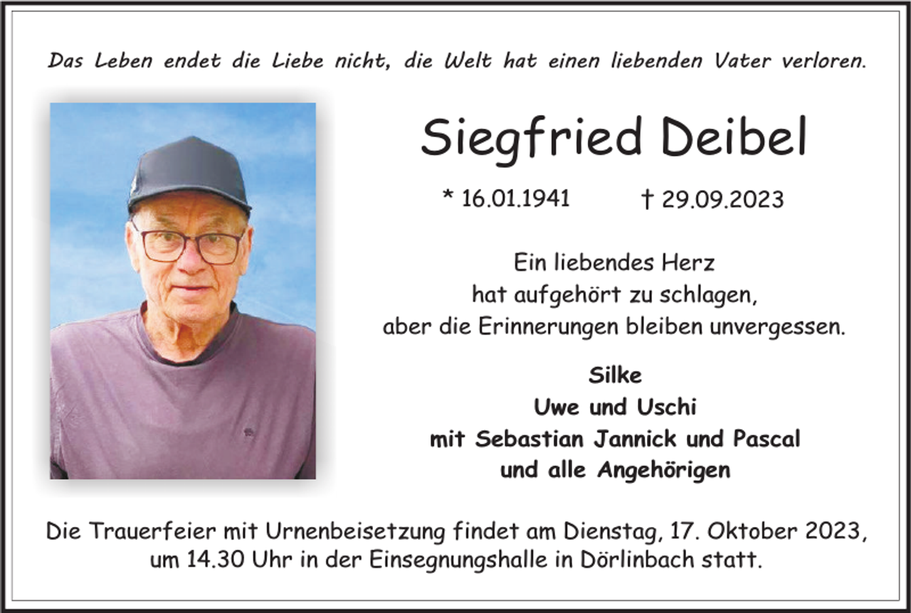 <p>Das Leben endet die Liebe nicht, die Welt hat einen liebenden Vater verloren.</p><p>Siegfried Deibel<br />* 16.01.1941</p><p>† 29.09.2023</p><p>Ein liebendes Herz<br />hat aufgehört zu schlagen,<br />aber die Erinnerungen bleiben unvergessen.<br />Silke<br />Uwe und Uschi<br />mit Sebastian Jannick und Pascal<br />und alle Angehörigen<br />Die Trauerfeier mit Urnenbeisetzung findet am Dienstag, 17. Oktober 2023,<br />um 14.30 Uhr in der Einsegnungshalle in Dörlinbach statt.</p>