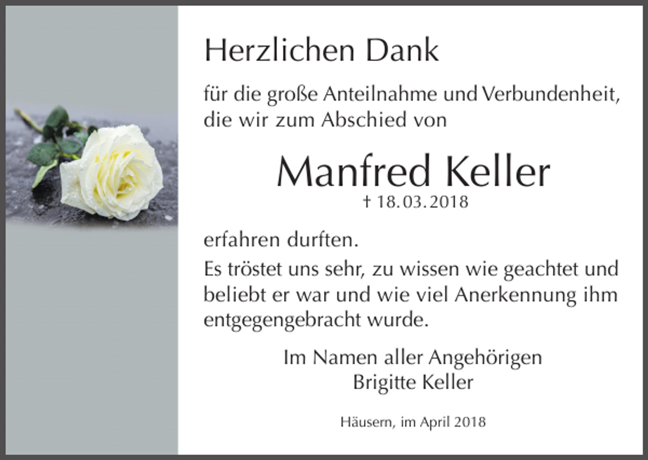 <p>Herzlichen Dank<br />für die große Anteilnahme und Verbundenheit,<br />die wir zum Abschied von</p><p>Manfred<br />Keller<br />† 18. 03. 2018<br />erfahren durften.<br />Es tröstet uns sehr, zu wissen wie geachtet und<br />beliebt er war und wie viel Anerkennung ihm<br />entgegengebracht wurde.<br />Im Namen aller Angehörigen<br />Brigitte Keller<br />Häusern, im April 2018</p>