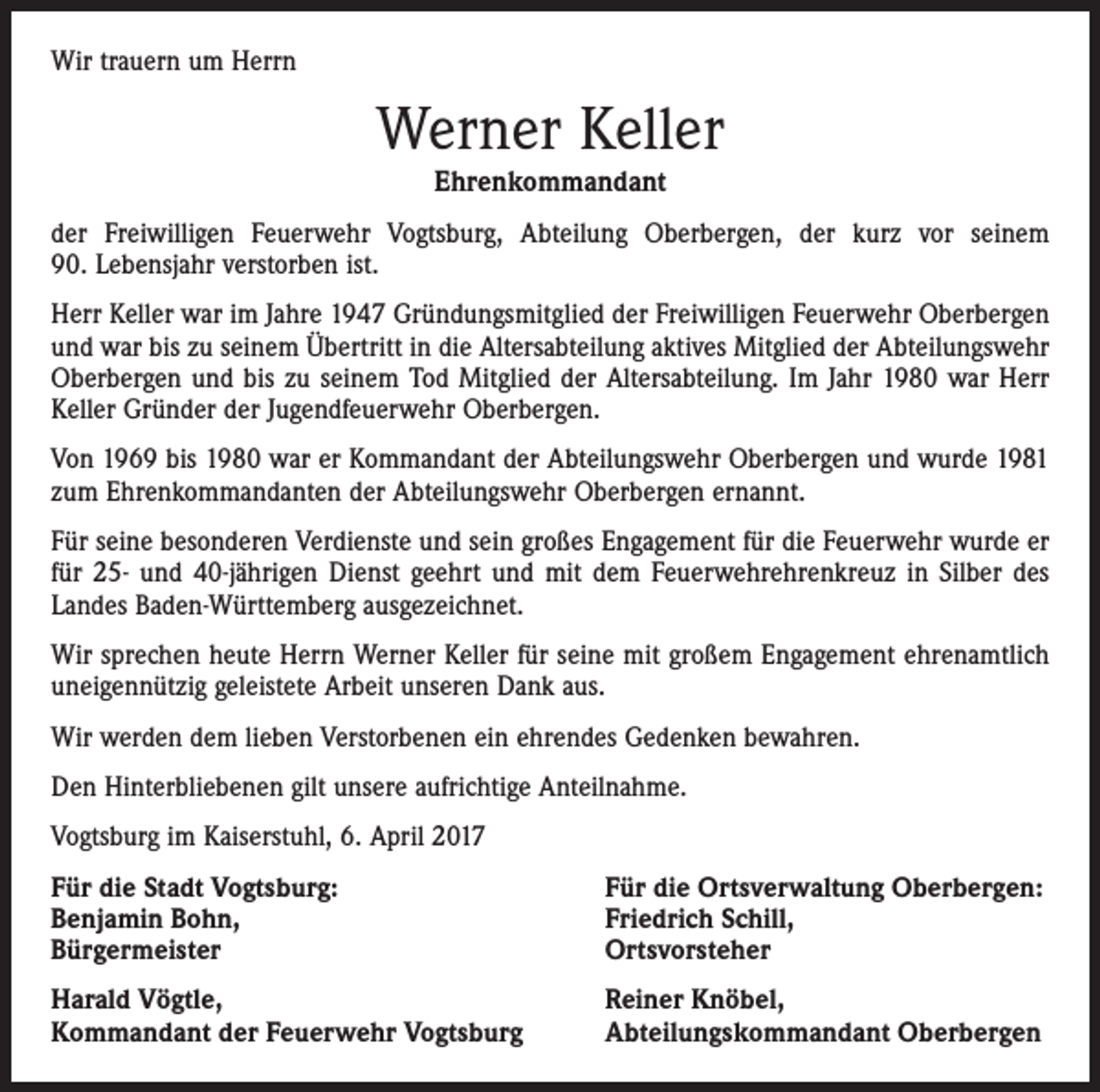 <p>Wir trauern um Herrn</p><p>Werner Keller<br />Ehrenkommandant<br />der Freiwilligen Feuerwehr Vogtsburg, Abteilung Oberbergen, der kurz vor seinem<br />90. Lebensjahr verstorben ist.<br />Herr Keller war im Jahre 1947 Gründungsmitglied der Freiwilligen Feuerwehr ­Oberbergen<br />und war bis zu seinem Übertritt in die Altersabteilung aktives Mitglied der Abteilungswehr<br />Oberbergen und bis zu seinem Tod Mitglied der Altersabteilung. Im Jahr 1980 war Herr<br />Keller Gründer der Jugendfeuerwehr Oberbergen.<br />Von 1969 bis 1980 war er Kommandant der Abteilungswehr Oberbergen und wurde 1981<br />zum Ehrenkommandanten der Abteilungswehr Oberbergen ernannt.<br />Für seine besonderen Verdienste und sein großes Engagement für die Feuerwehr wurde er<br />für 25- und 40-jährigen Dienst geehrt und mit dem Feuerwehrehrenkreuz in Silber des<br />Landes Baden-Württemberg aus­gezeichnet.<br />Wir sprechen heute Herrn Werner Keller für seine mit großem Engagement ehrenamtlich<br />uneigennützig geleistete Arbeit unseren Dank aus.<br />Wir werden dem lieben Verstorbenen ein ehrendes Gedenken bewahren.<br />Den Hinterbliebenen gilt unsere aufrichtige Anteilnahme.<br />Vogtsburg im Kaiserstuhl, 6. April 2017<br />Für die Stadt Vogtsburg:<br />Benjamin Bohn,<br />Bürgermeister</p><p>Für die Ortsverwaltung Oberbergen:<br />Friedrich Schill,<br />Ortsvorsteher</p><p>Harald Vögtle,<br />Kommandant der Feuerwehr Vogtsburg</p><p>Reiner Knöbel,<br />Abteilungskommandant Oberbergen</p>