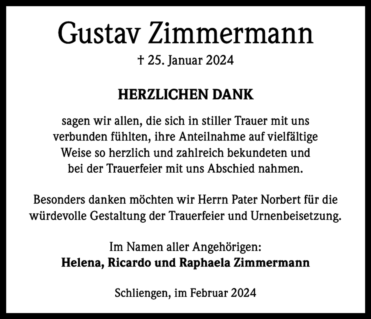 <p>Gustav Zimmermann<br />† 25. Januar 2024</p><p>HERZLICHEN DANK<br />sagen wir allen, die sich in stiller Trauer mit uns<br />verbunden fühlten, ihre Anteilnahme auf vielfältige<br />Weise so herzlich und zahlreich bekundeten und<br />bei der Trauerfeier mit uns Abschied nahmen.<br />Besonders danken möchten wir Herrn Pater Norbert für die<br />würdevolle Gestaltung der Trauerfeier und Urnenbeisetzung.<br />Im Namen aller Angehörigen:<br />Helena, Ricardo und Raphaela Zimmermann<br />Schliengen, im Februar 2024</p>