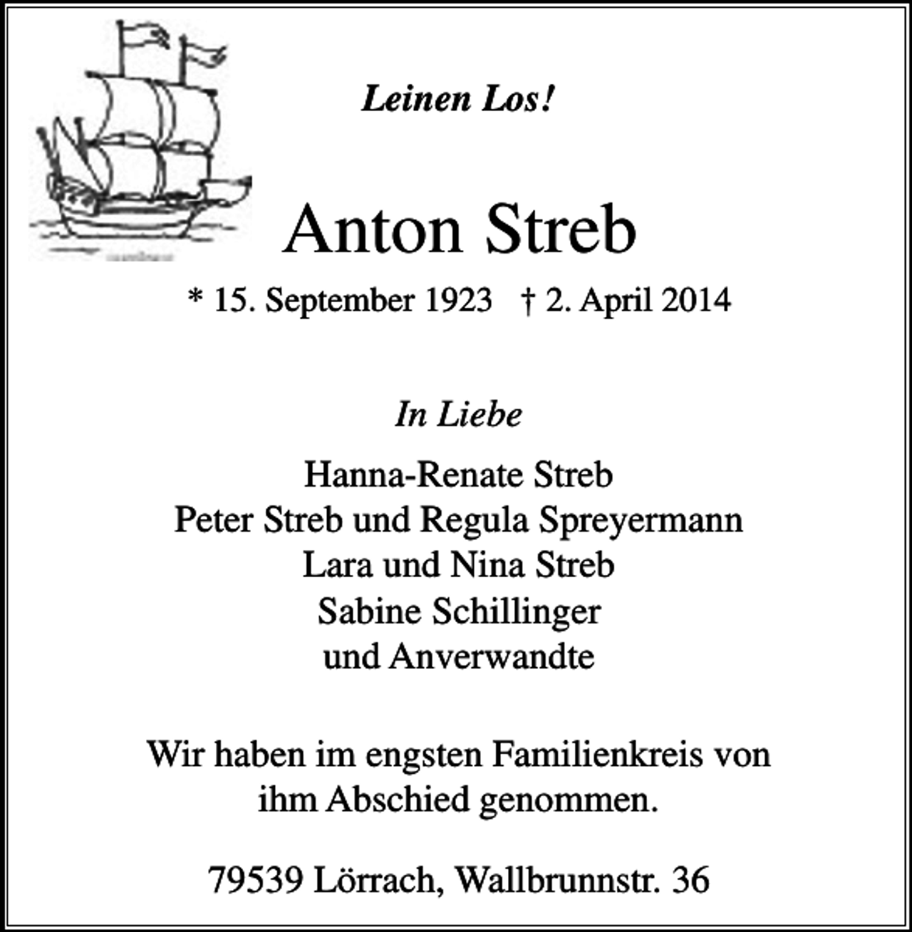 <p>Leinen Los!</p><p>Anton Streb<br />* 15. September 1923 † 2. April 2014</p><p>In Liebe<br />Hanna-Renate Streb<br />Peter Streb und Regula Spreyermann<br />Lara und Nina Streb<br />Sabine Schillinger<br />und Anverwandte<br />Wir haben im engsten Familienkreis von<br />ihm Abschied genommen.<br />79539 Lörrach, Wallbrunnstr. 36</p>