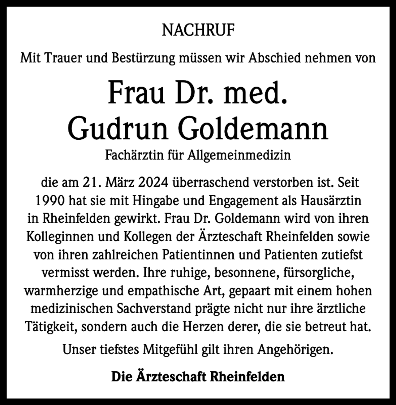 <p>NACHRUF<br />Mit Trauer und Bestürzung müssen wir Abschied nehmen von</p><p>Frau Dr. med.<br />Gudrun Goldemann<br />Fachärztin für Allgemeinmedizin</p><p>die am 21. März 2024 überraschend verstorben ist. Seit<br />1990 hat sie mit Hingabe und Engagement als Hausärztin<br />in Rheinfelden gewirkt. Frau Dr. Goldemann wird von ihren<br />Kolleginnen und Kollegen der Ärzteschaft Rheinfelden sowie<br />von ihren zahlreichen Patientinnen und Patienten zutiefst<br />vermisst werden. Ihre ruhige, besonnene, fürsorgliche,<br />warmherzige und empathische Art, gepaart mit einem hohen<br />medizinischen Sachverstand prägte nicht nur ihre ärztliche<br />Tätigkeit, sondern auch die Herzen derer, die sie betreut hat.<br />Unser tiefstes Mitgefühl gilt ihren Angehörigen.<br />Die Ärzteschaft Rheinfelden</p>