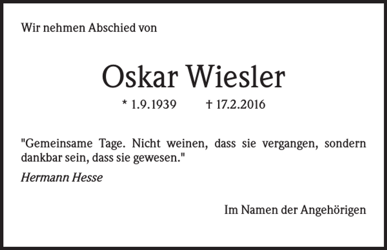 <p>Wir nehmen Abschied von</p><p>Oskar Wiesler<br />* 1.9.1939</p><p>† 17.2.2016</p><p>"Gemeinsame Tage. Nicht weinen, dass sie vergangen, sondern<br />dankbar sein, dass sie gewesen."<br />Hermann Hesse<br />Im Namen der Angehörigen</p>