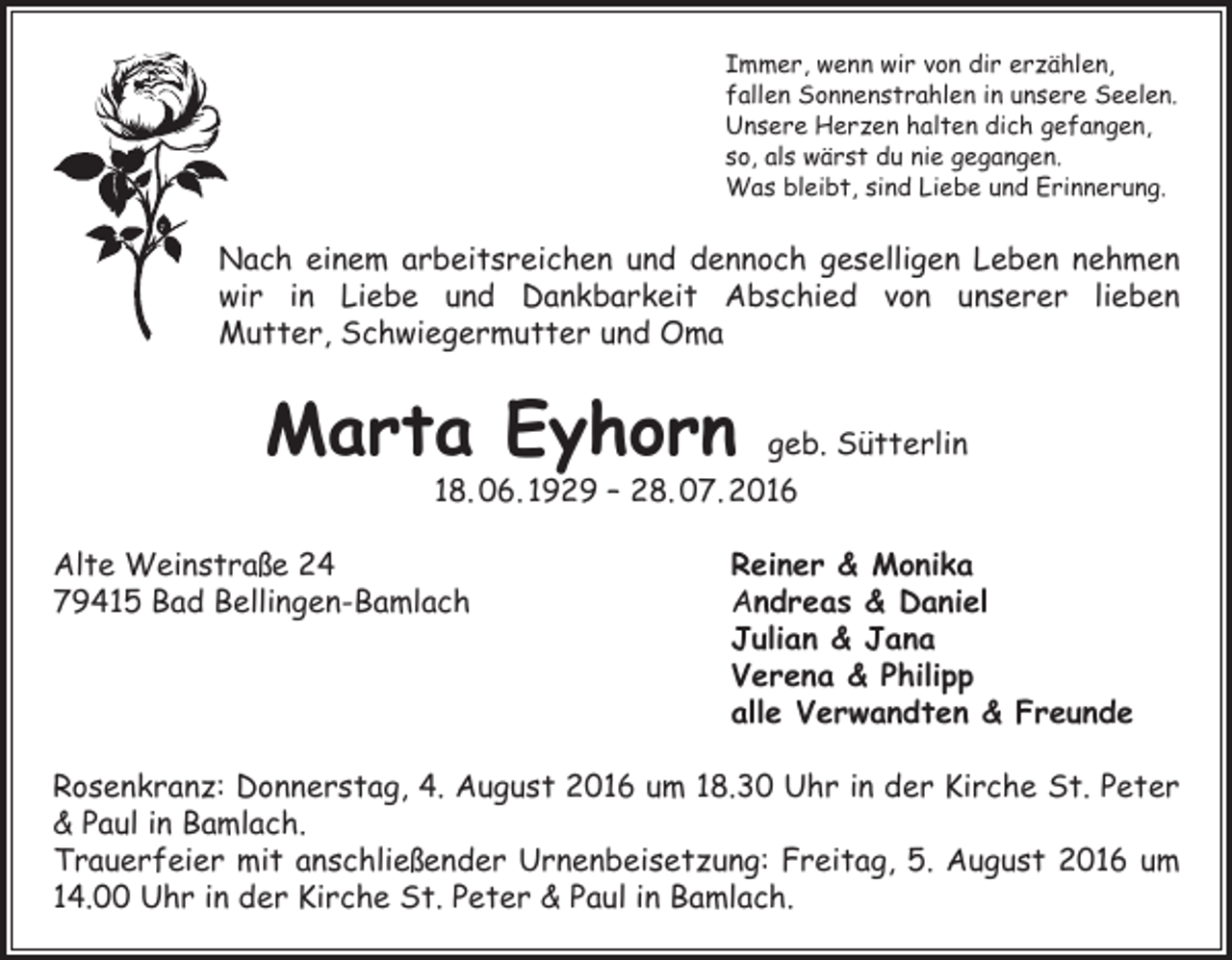 <p>Immer, wenn wir von dir erzählen,<br />fallen Sonnenstrahlen in unsere Seelen.<br />Unsere Herzen halten dich gefangen,<br />so, als wärst du nie gegangen.<br />Was bleibt, sind Liebe und Erinnerung.</p><p>Nach einem arbeitsreichen und dennoch geselligen Leben nehmen<br />wir in Liebe und Dankbarkeit Abschied von unserer lieben<br />Mutter, Schwiegermutter und Oma</p><p>Marta Eyhorn</p><p>geb. Sütterlin<br />18. 06. 1929 – 28. 07. 2016</p><p>Alte Weinstraße 24<br />Reiner &amp; Monika<br />79415 Bad Bellingen-Bamlach Andreas &amp; Daniel<br />Julian &amp; Jana<br />Verena &amp; Philipp<br />alle Verwandten &amp; Freunde<br />Rosenkranz: Donnerstag, 4. August 2016 um 18.30 Uhr in der Kirche St. Peter<br />&amp; Paul in Bamlach.<br />Trauerfeier mit anschließender Urnenbeisetzung: Freitag, 5. August 2016 um<br />14.00 Uhr in der Kirche St. Peter &amp; Paul in Bamlach.</p>