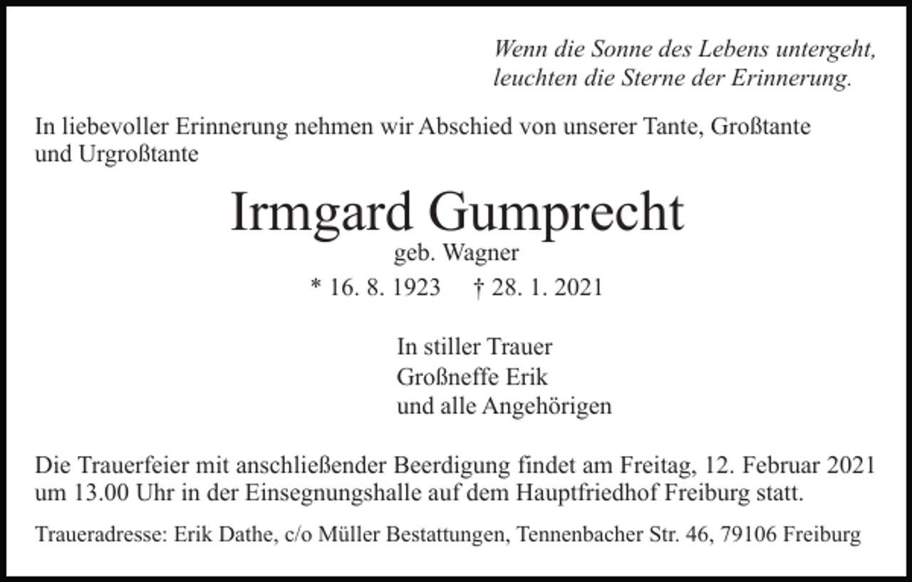 <p>Wenn die Sonne des Lebens untergeht,<br />leuchten die Sterne der Erinnerung.<br />In liebevoller Erinnerung nehmen wir Abschied von unserer Tante, Großtante<br />und Urgroßtante</p><p>Irmgard Gumprecht<br />geb. Wagner<br />* 16. 8. 1923 † 28. 1. 2021</p><p>In stiller Trauer<br />Großneffe Erik<br />und alle Angehörigen<br />Die Trauerfeier mit anschließender Beerdigung findet am Freitag, 12. Februar 2021<br />um 13.00 Uhr in der Einsegnungshalle auf dem Hauptfriedhof Freiburg statt.<br />Traueradresse: Erik Dathe, c/o Müller Bestattungen, Tennenbacher Str. 46, 79106 Freiburg</p>