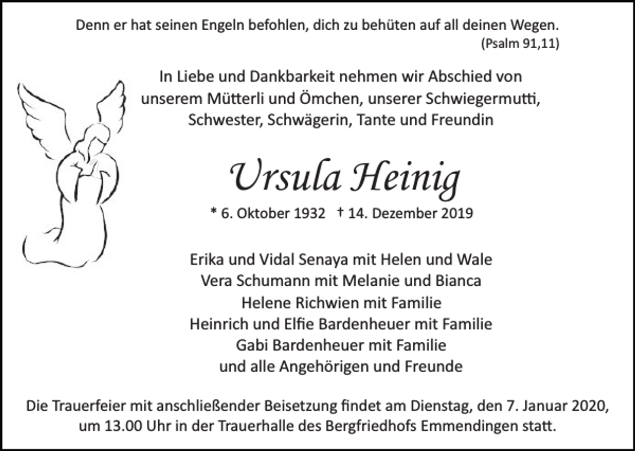 <p>Denn er hat seinen Engeln befohlen, dich zu behüten auf all deinen Wegen.<br />(Psalm 91,11)</p><p>In Liebe und Dankbarkeit nehmen wir Abschied von<br />unserem Mü�erli und Ömchen, unserer Schwiegermu�,<br />Schwester, Schwägerin, Tante und Freundin</p><p>Ursula Heinig<br />* 6. Oktober 1932 † 14. Dezember 2019</p><p>Erika und Vidal Senaya mit Helen und Wale<br />Vera Schumann mit Melanie und Bianca<br />Helene Richwien mit Familie<br />Heinrich und Elﬁe Bardenheuer mit Familie<br />Gabi Bardenheuer mit Familie<br />und alle Angehörigen und Freunde<br />Die Trauerfeier mit anschließender Beisetzung ﬁndet am Dienstag, den 7. Januar 2020,<br />um 13.00 Uhr in der Trauerhalle des Bergfriedhofs Emmendingen sta�.</p>