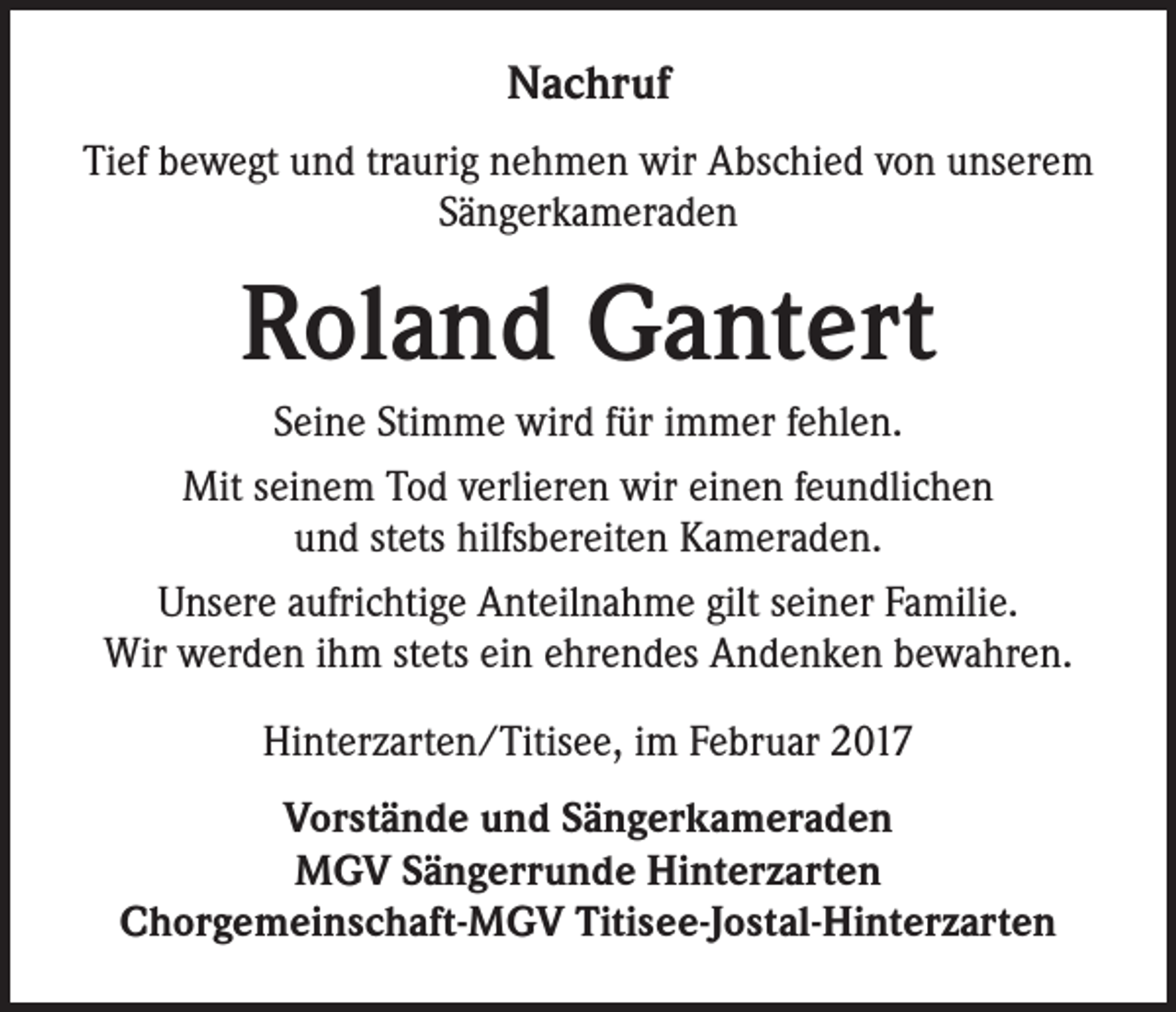 <p>Nachruf<br />Tief bewegt und traurig nehmen wir Abschied von unserem<br />Sängerkameraden</p><p>Roland Gantert<br />Seine Stimme wird für immer fehlen.<br />Mit seinem Tod verlieren wir einen feundlichen<br />und stets hilfsbereiten Kameraden.<br />Unsere aufrichtige Anteilnahme gilt seiner Familie.<br />Wir werden ihm stets ein ehrendes Andenken bewahren.<br />Hinterzarten/Titisee, im Februar 2017<br />Vorstände und Sängerkameraden<br />MGV Sängerrunde Hinterzarten<br />Chorgemeinschaft-MGV Titisee-Jostal-Hinterzarten</p>