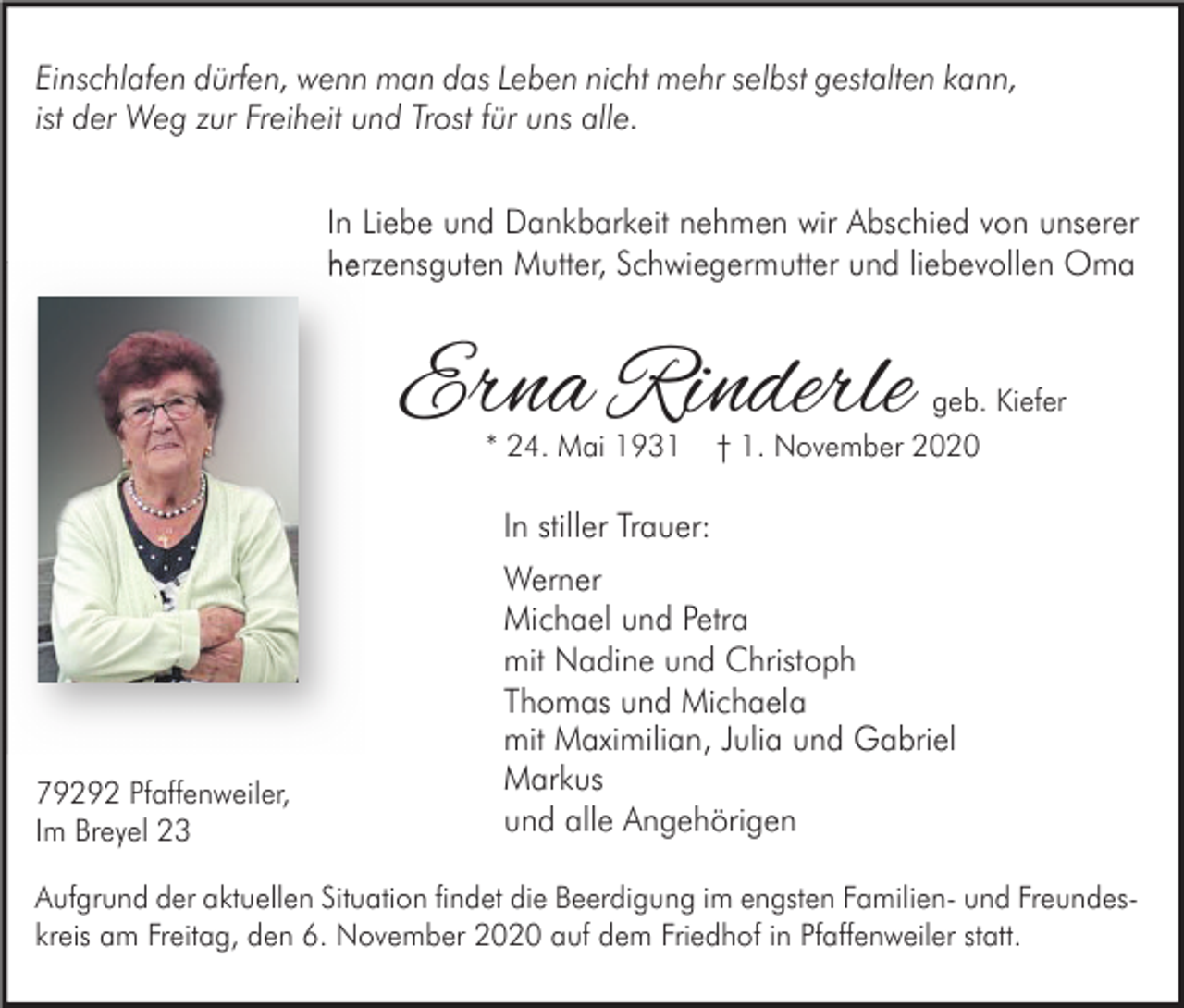 <p>Einschlafen dürfen, wenn man das Leben nicht mehr selbst gestalten kann,<br />ist der Weg zur Freiheit und Trost für uns alle.<br />In Liebe und Dankbarkeit nehmen wir Abschied von unserer<br />herzensguten Mutter, Schwiegermutter und liebevollen Oma</p><p>Erna Rinderle<br />* 24. Mai 1931</p><p>geb. Kiefer<br />† 1. November 2020</p><p>In stiller Trauer:</p><p>79292 Pfaffenweiler,<br />Im Breyel 23</p><p>Werner<br />Michael und Petra<br />mit Nadine und Christoph<br />Thomas und Michaela<br />mit Maximilian, Julia und Gabriel<br />Markus<br />und alle Angehörigen</p><p>Aufgrund der aktuellen Situation findet die Beerdigung im engsten Familien- und Freundeskreis am Freitag, den 6. November 2020 auf dem Friedhof in Pfaffenweiler statt.</p>